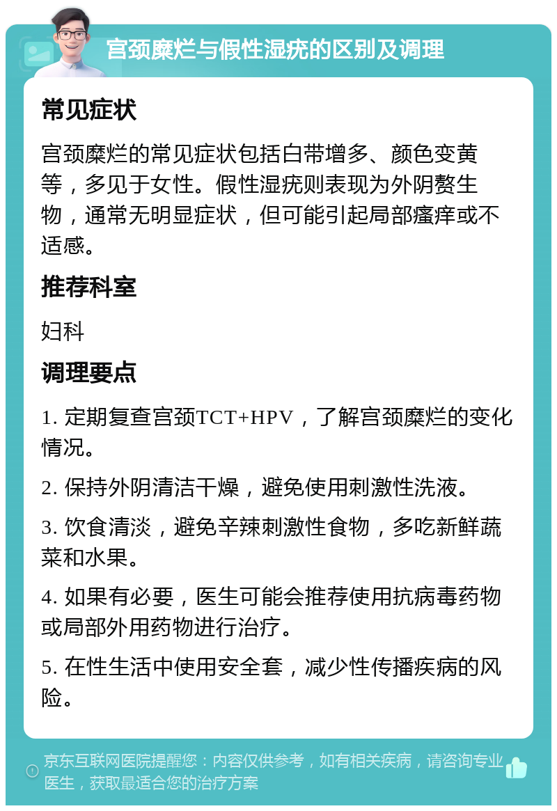 宫颈糜烂与假性湿疣的区别及调理 常见症状 宫颈糜烂的常见症状包括白带增多、颜色变黄等，多见于女性。假性湿疣则表现为外阴赘生物，通常无明显症状，但可能引起局部瘙痒或不适感。 推荐科室 妇科 调理要点 1. 定期复查宫颈TCT+HPV，了解宫颈糜烂的变化情况。 2. 保持外阴清洁干燥，避免使用刺激性洗液。 3. 饮食清淡，避免辛辣刺激性食物，多吃新鲜蔬菜和水果。 4. 如果有必要，医生可能会推荐使用抗病毒药物或局部外用药物进行治疗。 5. 在性生活中使用安全套，减少性传播疾病的风险。