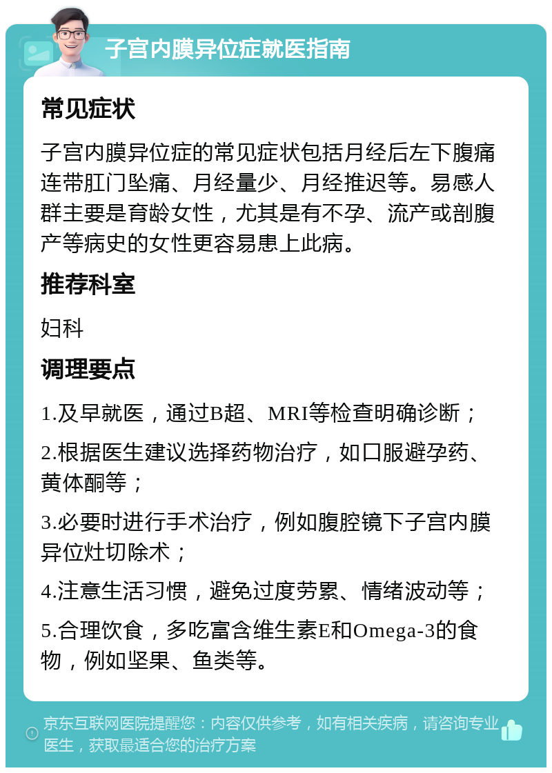 子宫内膜异位症就医指南 常见症状 子宫内膜异位症的常见症状包括月经后左下腹痛连带肛门坠痛、月经量少、月经推迟等。易感人群主要是育龄女性，尤其是有不孕、流产或剖腹产等病史的女性更容易患上此病。 推荐科室 妇科 调理要点 1.及早就医，通过B超、MRI等检查明确诊断； 2.根据医生建议选择药物治疗，如口服避孕药、黄体酮等； 3.必要时进行手术治疗，例如腹腔镜下子宫内膜异位灶切除术； 4.注意生活习惯，避免过度劳累、情绪波动等； 5.合理饮食，多吃富含维生素E和Omega-3的食物，例如坚果、鱼类等。