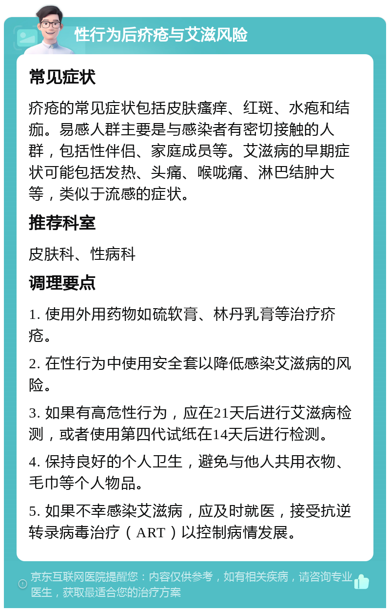 性行为后疥疮与艾滋风险 常见症状 疥疮的常见症状包括皮肤瘙痒、红斑、水疱和结痂。易感人群主要是与感染者有密切接触的人群，包括性伴侣、家庭成员等。艾滋病的早期症状可能包括发热、头痛、喉咙痛、淋巴结肿大等，类似于流感的症状。 推荐科室 皮肤科、性病科 调理要点 1. 使用外用药物如硫软膏、林丹乳膏等治疗疥疮。 2. 在性行为中使用安全套以降低感染艾滋病的风险。 3. 如果有高危性行为，应在21天后进行艾滋病检测，或者使用第四代试纸在14天后进行检测。 4. 保持良好的个人卫生，避免与他人共用衣物、毛巾等个人物品。 5. 如果不幸感染艾滋病，应及时就医，接受抗逆转录病毒治疗（ART）以控制病情发展。