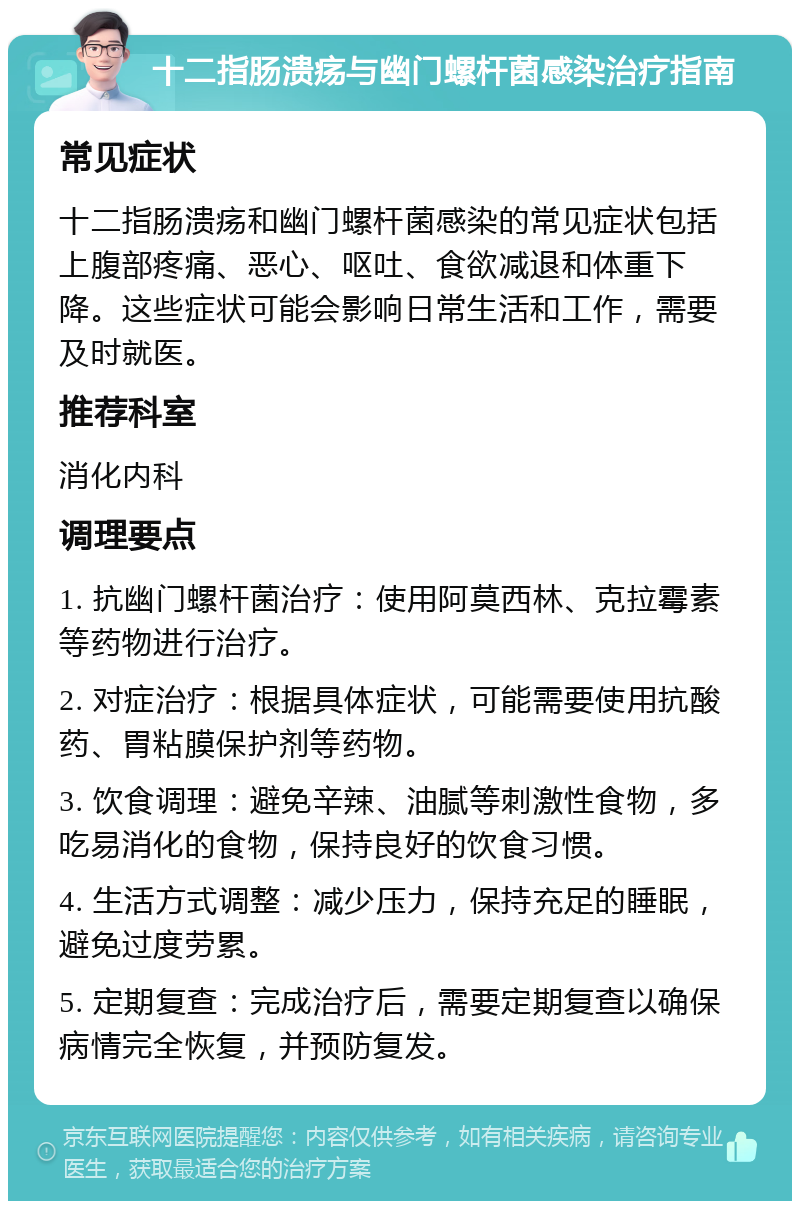 十二指肠溃疡与幽门螺杆菌感染治疗指南 常见症状 十二指肠溃疡和幽门螺杆菌感染的常见症状包括上腹部疼痛、恶心、呕吐、食欲减退和体重下降。这些症状可能会影响日常生活和工作，需要及时就医。 推荐科室 消化内科 调理要点 1. 抗幽门螺杆菌治疗：使用阿莫西林、克拉霉素等药物进行治疗。 2. 对症治疗：根据具体症状，可能需要使用抗酸药、胃粘膜保护剂等药物。 3. 饮食调理：避免辛辣、油腻等刺激性食物，多吃易消化的食物，保持良好的饮食习惯。 4. 生活方式调整：减少压力，保持充足的睡眠，避免过度劳累。 5. 定期复查：完成治疗后，需要定期复查以确保病情完全恢复，并预防复发。