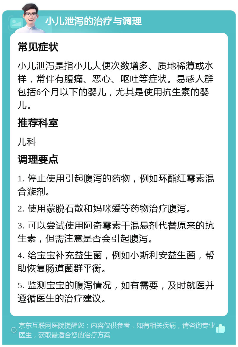 小儿泄泻的治疗与调理 常见症状 小儿泄泻是指小儿大便次数增多、质地稀薄或水样，常伴有腹痛、恶心、呕吐等症状。易感人群包括6个月以下的婴儿，尤其是使用抗生素的婴儿。 推荐科室 儿科 调理要点 1. 停止使用引起腹泻的药物，例如环酯红霉素混合漩剂。 2. 使用蒙脱石散和妈咪爱等药物治疗腹泻。 3. 可以尝试使用阿奇霉素干混悬剂代替原来的抗生素，但需注意是否会引起腹泻。 4. 给宝宝补充益生菌，例如小斯利安益生菌，帮助恢复肠道菌群平衡。 5. 监测宝宝的腹泻情况，如有需要，及时就医并遵循医生的治疗建议。