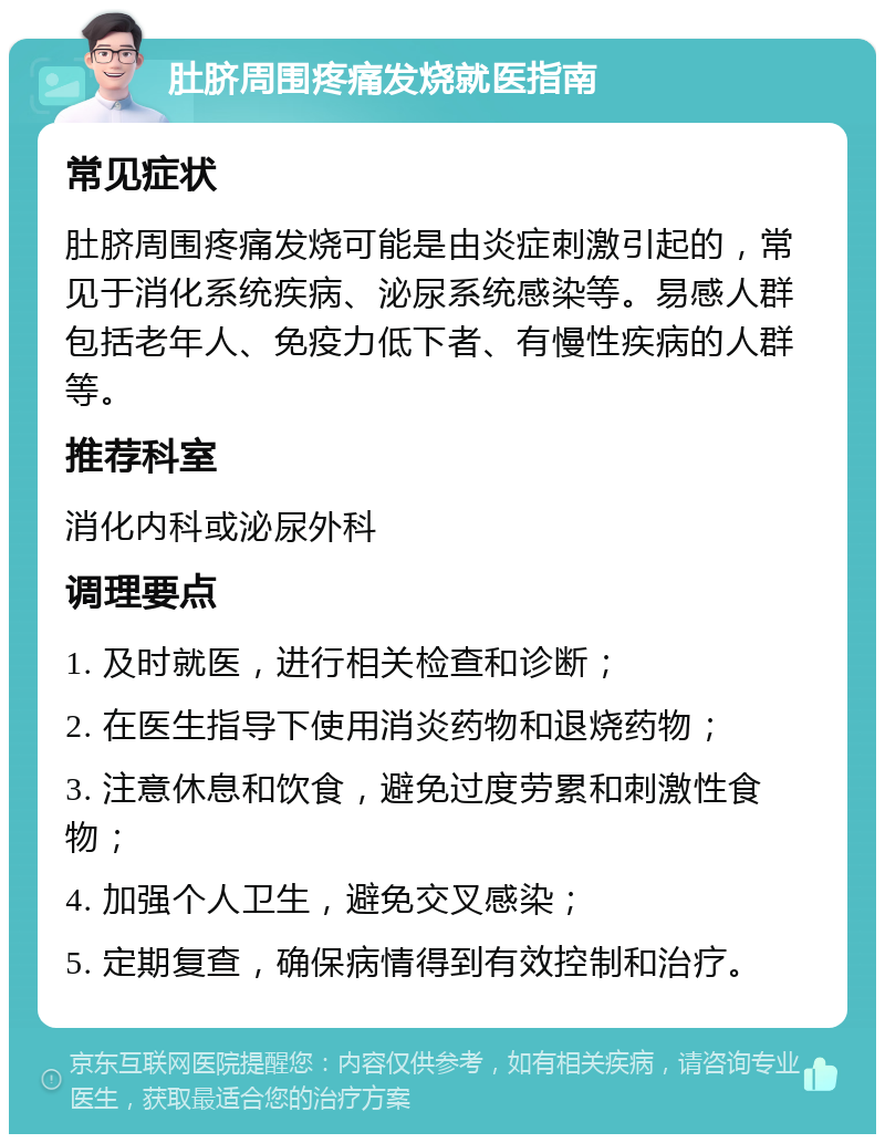 肚脐周围疼痛发烧就医指南 常见症状 肚脐周围疼痛发烧可能是由炎症刺激引起的，常见于消化系统疾病、泌尿系统感染等。易感人群包括老年人、免疫力低下者、有慢性疾病的人群等。 推荐科室 消化内科或泌尿外科 调理要点 1. 及时就医，进行相关检查和诊断； 2. 在医生指导下使用消炎药物和退烧药物； 3. 注意休息和饮食，避免过度劳累和刺激性食物； 4. 加强个人卫生，避免交叉感染； 5. 定期复查，确保病情得到有效控制和治疗。