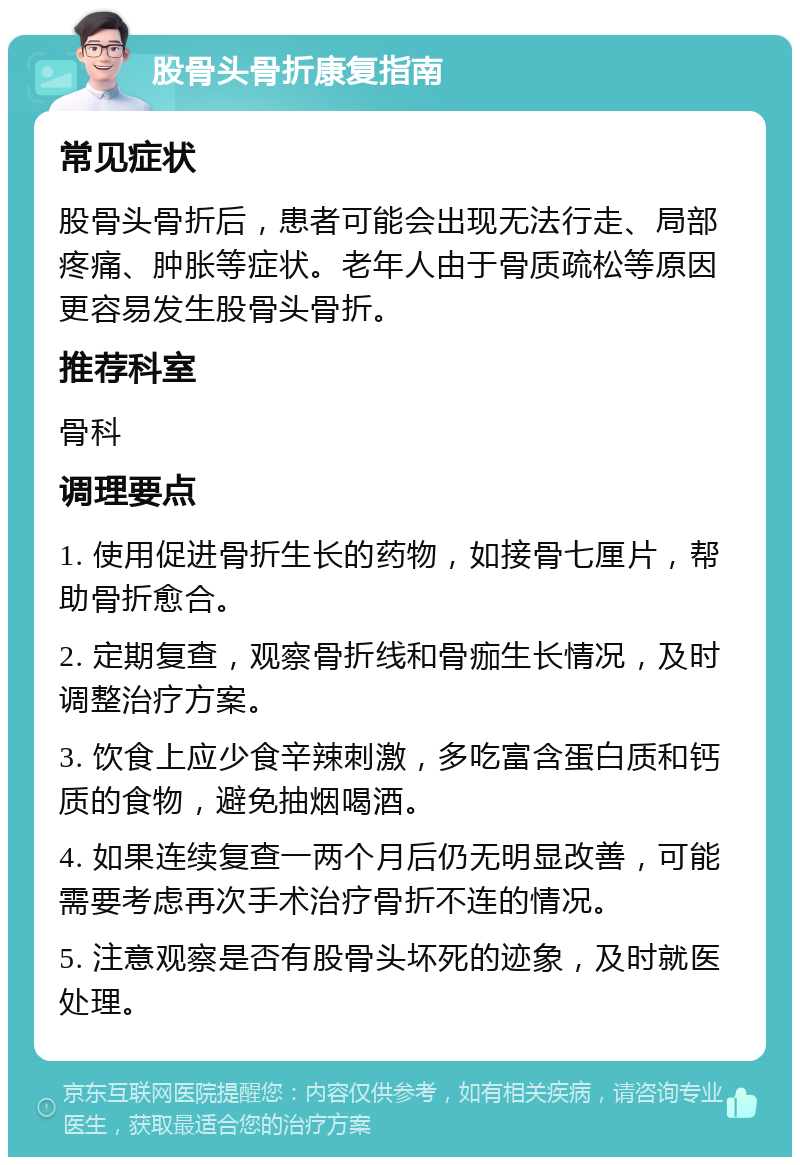 股骨头骨折康复指南 常见症状 股骨头骨折后，患者可能会出现无法行走、局部疼痛、肿胀等症状。老年人由于骨质疏松等原因更容易发生股骨头骨折。 推荐科室 骨科 调理要点 1. 使用促进骨折生长的药物，如接骨七厘片，帮助骨折愈合。 2. 定期复查，观察骨折线和骨痂生长情况，及时调整治疗方案。 3. 饮食上应少食辛辣刺激，多吃富含蛋白质和钙质的食物，避免抽烟喝酒。 4. 如果连续复查一两个月后仍无明显改善，可能需要考虑再次手术治疗骨折不连的情况。 5. 注意观察是否有股骨头坏死的迹象，及时就医处理。