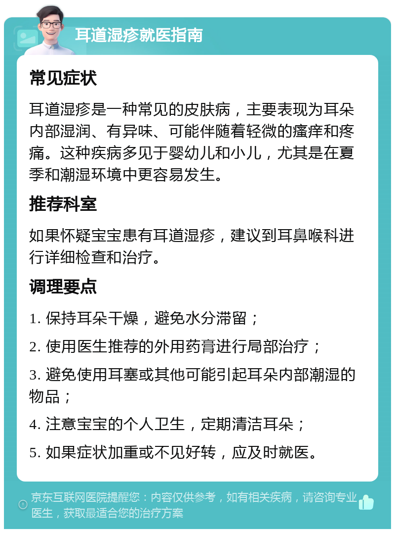 耳道湿疹就医指南 常见症状 耳道湿疹是一种常见的皮肤病，主要表现为耳朵内部湿润、有异味、可能伴随着轻微的瘙痒和疼痛。这种疾病多见于婴幼儿和小儿，尤其是在夏季和潮湿环境中更容易发生。 推荐科室 如果怀疑宝宝患有耳道湿疹，建议到耳鼻喉科进行详细检查和治疗。 调理要点 1. 保持耳朵干燥，避免水分滞留； 2. 使用医生推荐的外用药膏进行局部治疗； 3. 避免使用耳塞或其他可能引起耳朵内部潮湿的物品； 4. 注意宝宝的个人卫生，定期清洁耳朵； 5. 如果症状加重或不见好转，应及时就医。