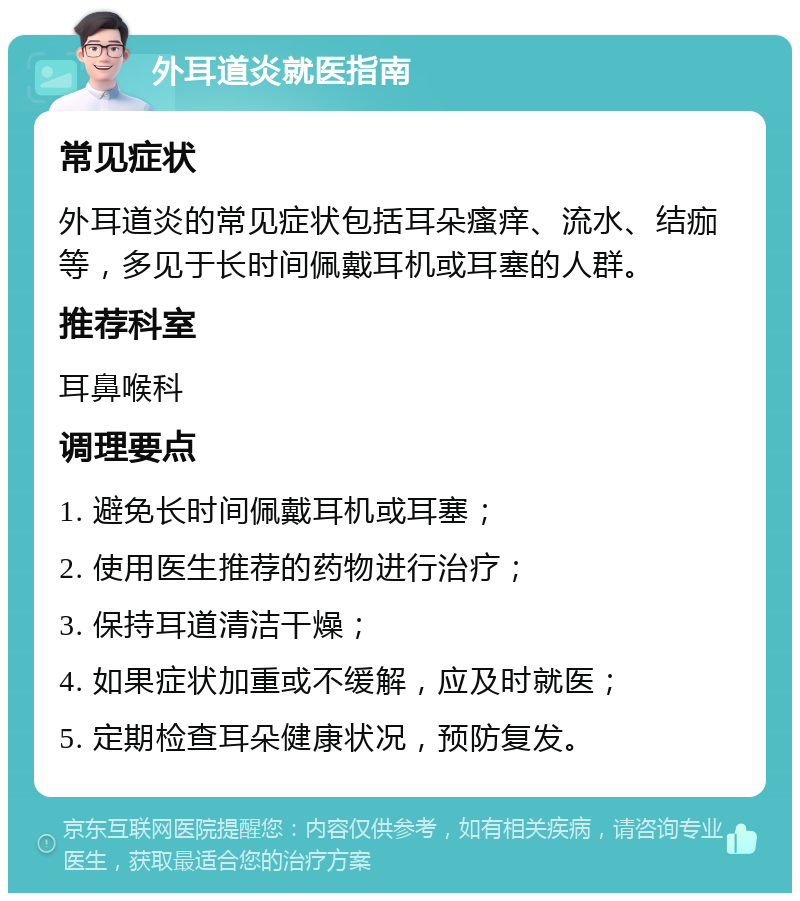 外耳道炎就医指南 常见症状 外耳道炎的常见症状包括耳朵瘙痒、流水、结痂等，多见于长时间佩戴耳机或耳塞的人群。 推荐科室 耳鼻喉科 调理要点 1. 避免长时间佩戴耳机或耳塞； 2. 使用医生推荐的药物进行治疗； 3. 保持耳道清洁干燥； 4. 如果症状加重或不缓解，应及时就医； 5. 定期检查耳朵健康状况，预防复发。