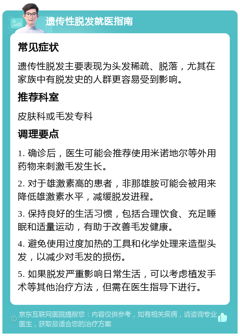 遗传性脱发就医指南 常见症状 遗传性脱发主要表现为头发稀疏、脱落，尤其在家族中有脱发史的人群更容易受到影响。 推荐科室 皮肤科或毛发专科 调理要点 1. 确诊后，医生可能会推荐使用米诺地尔等外用药物来刺激毛发生长。 2. 对于雄激素高的患者，非那雄胺可能会被用来降低雄激素水平，减缓脱发进程。 3. 保持良好的生活习惯，包括合理饮食、充足睡眠和适量运动，有助于改善毛发健康。 4. 避免使用过度加热的工具和化学处理来造型头发，以减少对毛发的损伤。 5. 如果脱发严重影响日常生活，可以考虑植发手术等其他治疗方法，但需在医生指导下进行。