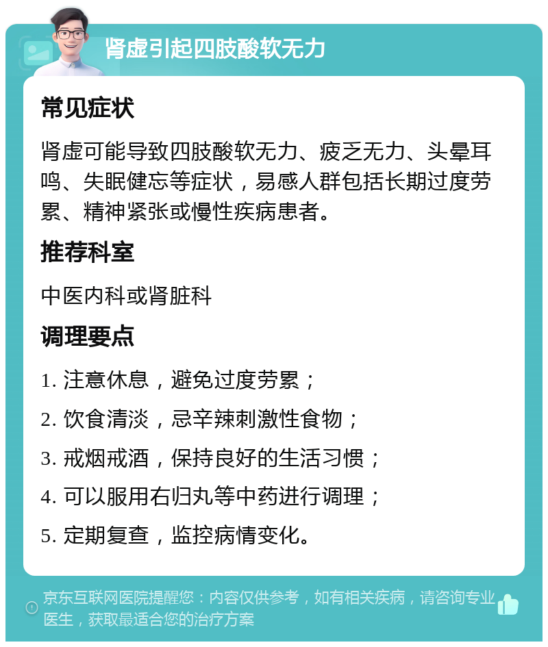 肾虚引起四肢酸软无力 常见症状 肾虚可能导致四肢酸软无力、疲乏无力、头晕耳鸣、失眠健忘等症状，易感人群包括长期过度劳累、精神紧张或慢性疾病患者。 推荐科室 中医内科或肾脏科 调理要点 1. 注意休息，避免过度劳累； 2. 饮食清淡，忌辛辣刺激性食物； 3. 戒烟戒酒，保持良好的生活习惯； 4. 可以服用右归丸等中药进行调理； 5. 定期复查，监控病情变化。