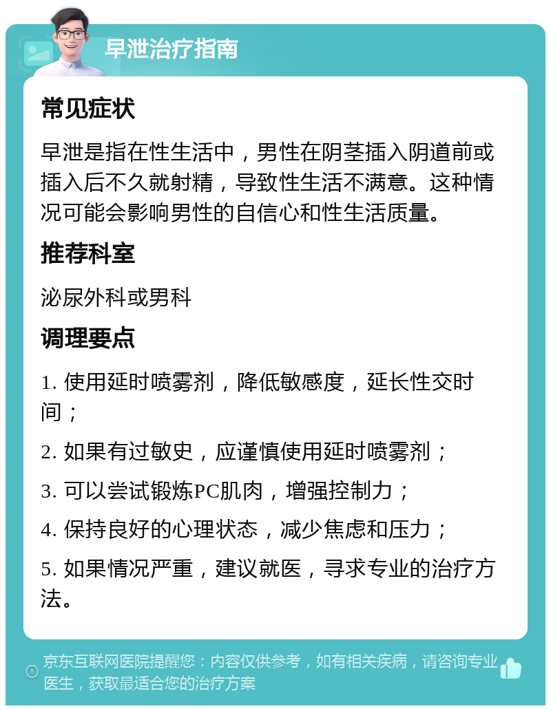 早泄治疗指南 常见症状 早泄是指在性生活中，男性在阴茎插入阴道前或插入后不久就射精，导致性生活不满意。这种情况可能会影响男性的自信心和性生活质量。 推荐科室 泌尿外科或男科 调理要点 1. 使用延时喷雾剂，降低敏感度，延长性交时间； 2. 如果有过敏史，应谨慎使用延时喷雾剂； 3. 可以尝试锻炼PC肌肉，增强控制力； 4. 保持良好的心理状态，减少焦虑和压力； 5. 如果情况严重，建议就医，寻求专业的治疗方法。