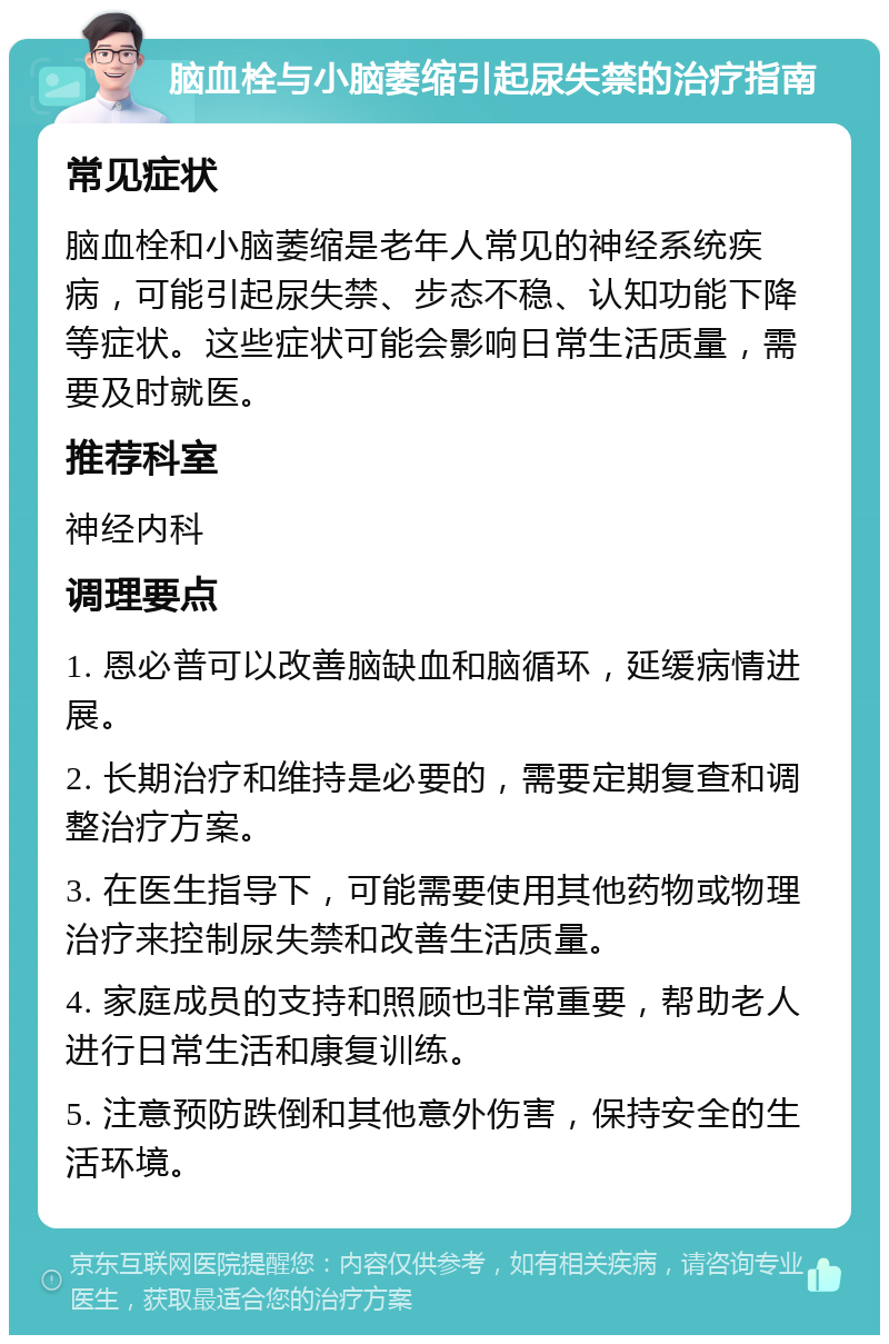 脑血栓与小脑萎缩引起尿失禁的治疗指南 常见症状 脑血栓和小脑萎缩是老年人常见的神经系统疾病，可能引起尿失禁、步态不稳、认知功能下降等症状。这些症状可能会影响日常生活质量，需要及时就医。 推荐科室 神经内科 调理要点 1. 恩必普可以改善脑缺血和脑循环，延缓病情进展。 2. 长期治疗和维持是必要的，需要定期复查和调整治疗方案。 3. 在医生指导下，可能需要使用其他药物或物理治疗来控制尿失禁和改善生活质量。 4. 家庭成员的支持和照顾也非常重要，帮助老人进行日常生活和康复训练。 5. 注意预防跌倒和其他意外伤害，保持安全的生活环境。