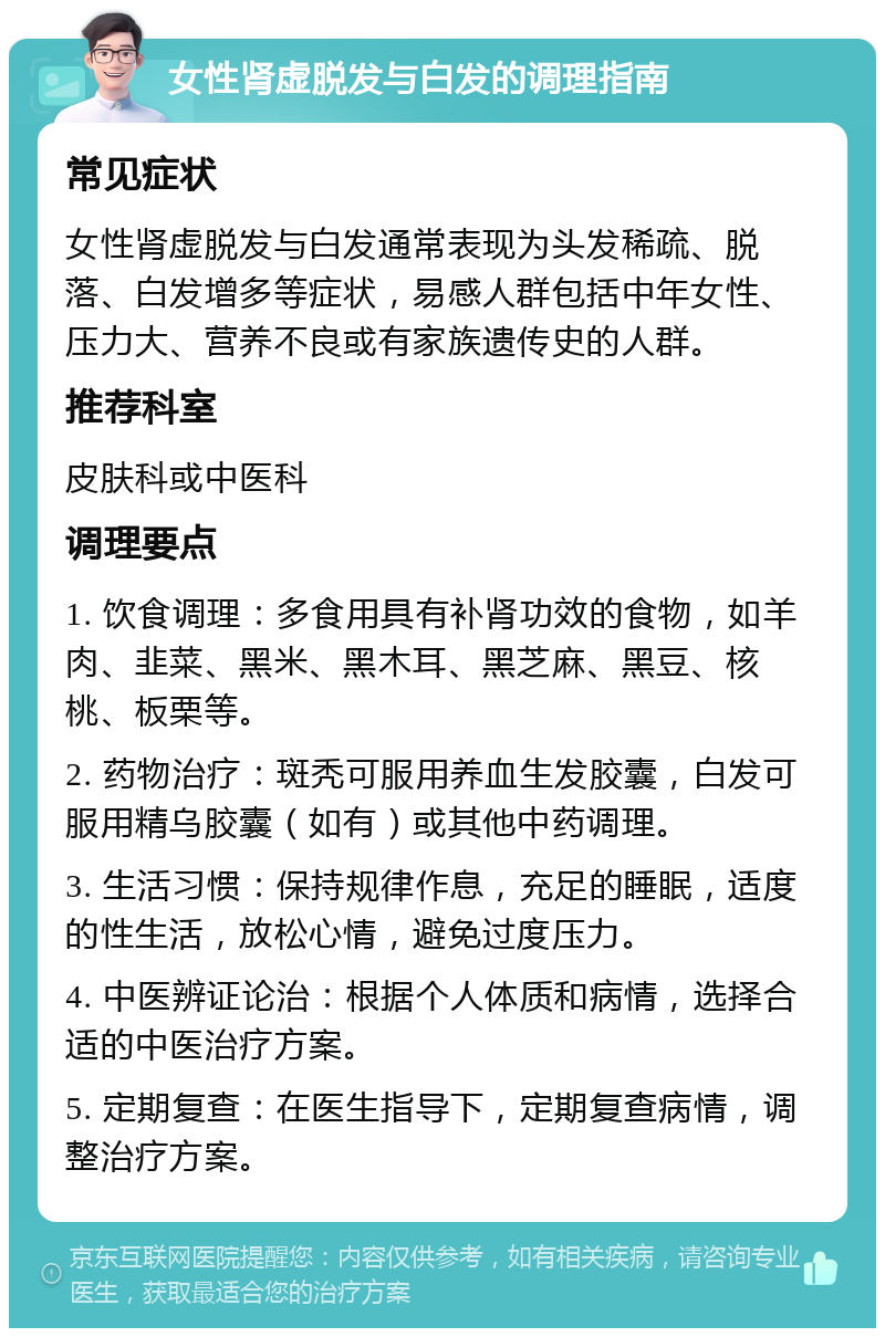 女性肾虚脱发与白发的调理指南 常见症状 女性肾虚脱发与白发通常表现为头发稀疏、脱落、白发增多等症状，易感人群包括中年女性、压力大、营养不良或有家族遗传史的人群。 推荐科室 皮肤科或中医科 调理要点 1. 饮食调理：多食用具有补肾功效的食物，如羊肉、韭菜、黑米、黑木耳、黑芝麻、黑豆、核桃、板栗等。 2. 药物治疗：斑秃可服用养血生发胶囊，白发可服用精乌胶囊（如有）或其他中药调理。 3. 生活习惯：保持规律作息，充足的睡眠，适度的性生活，放松心情，避免过度压力。 4. 中医辨证论治：根据个人体质和病情，选择合适的中医治疗方案。 5. 定期复查：在医生指导下，定期复查病情，调整治疗方案。