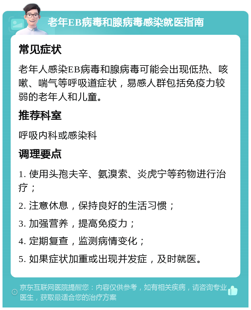 老年EB病毒和腺病毒感染就医指南 常见症状 老年人感染EB病毒和腺病毒可能会出现低热、咳嗽、喘气等呼吸道症状，易感人群包括免疫力较弱的老年人和儿童。 推荐科室 呼吸内科或感染科 调理要点 1. 使用头孢夫辛、氨溴索、炎虎宁等药物进行治疗； 2. 注意休息，保持良好的生活习惯； 3. 加强营养，提高免疫力； 4. 定期复查，监测病情变化； 5. 如果症状加重或出现并发症，及时就医。