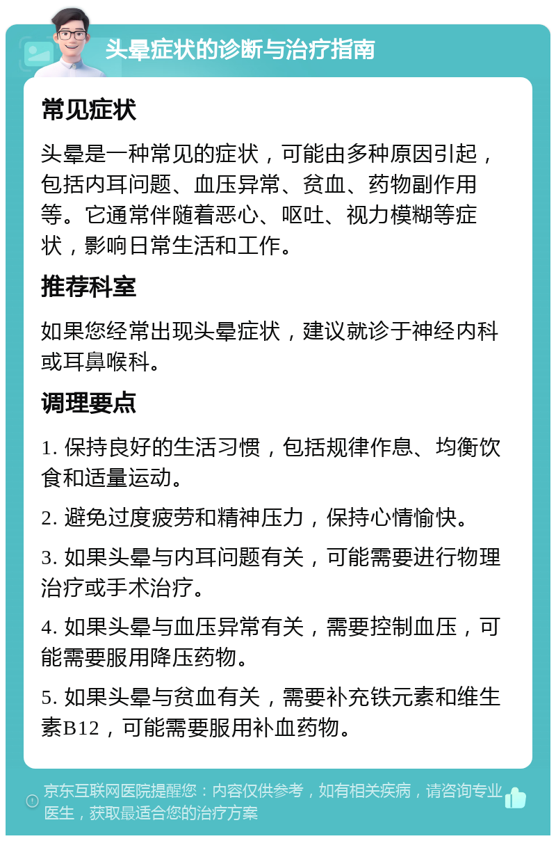 头晕症状的诊断与治疗指南 常见症状 头晕是一种常见的症状，可能由多种原因引起，包括内耳问题、血压异常、贫血、药物副作用等。它通常伴随着恶心、呕吐、视力模糊等症状，影响日常生活和工作。 推荐科室 如果您经常出现头晕症状，建议就诊于神经内科或耳鼻喉科。 调理要点 1. 保持良好的生活习惯，包括规律作息、均衡饮食和适量运动。 2. 避免过度疲劳和精神压力，保持心情愉快。 3. 如果头晕与内耳问题有关，可能需要进行物理治疗或手术治疗。 4. 如果头晕与血压异常有关，需要控制血压，可能需要服用降压药物。 5. 如果头晕与贫血有关，需要补充铁元素和维生素B12，可能需要服用补血药物。