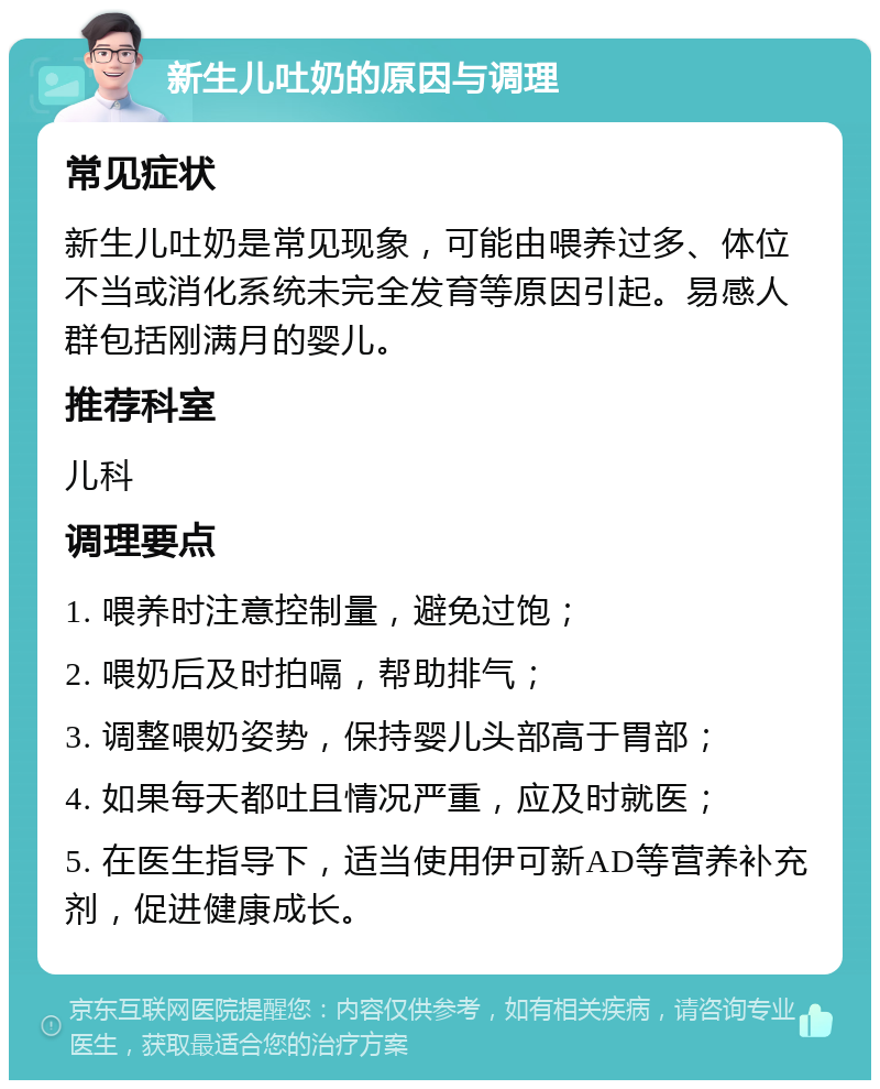 新生儿吐奶的原因与调理 常见症状 新生儿吐奶是常见现象，可能由喂养过多、体位不当或消化系统未完全发育等原因引起。易感人群包括刚满月的婴儿。 推荐科室 儿科 调理要点 1. 喂养时注意控制量，避免过饱； 2. 喂奶后及时拍嗝，帮助排气； 3. 调整喂奶姿势，保持婴儿头部高于胃部； 4. 如果每天都吐且情况严重，应及时就医； 5. 在医生指导下，适当使用伊可新AD等营养补充剂，促进健康成长。