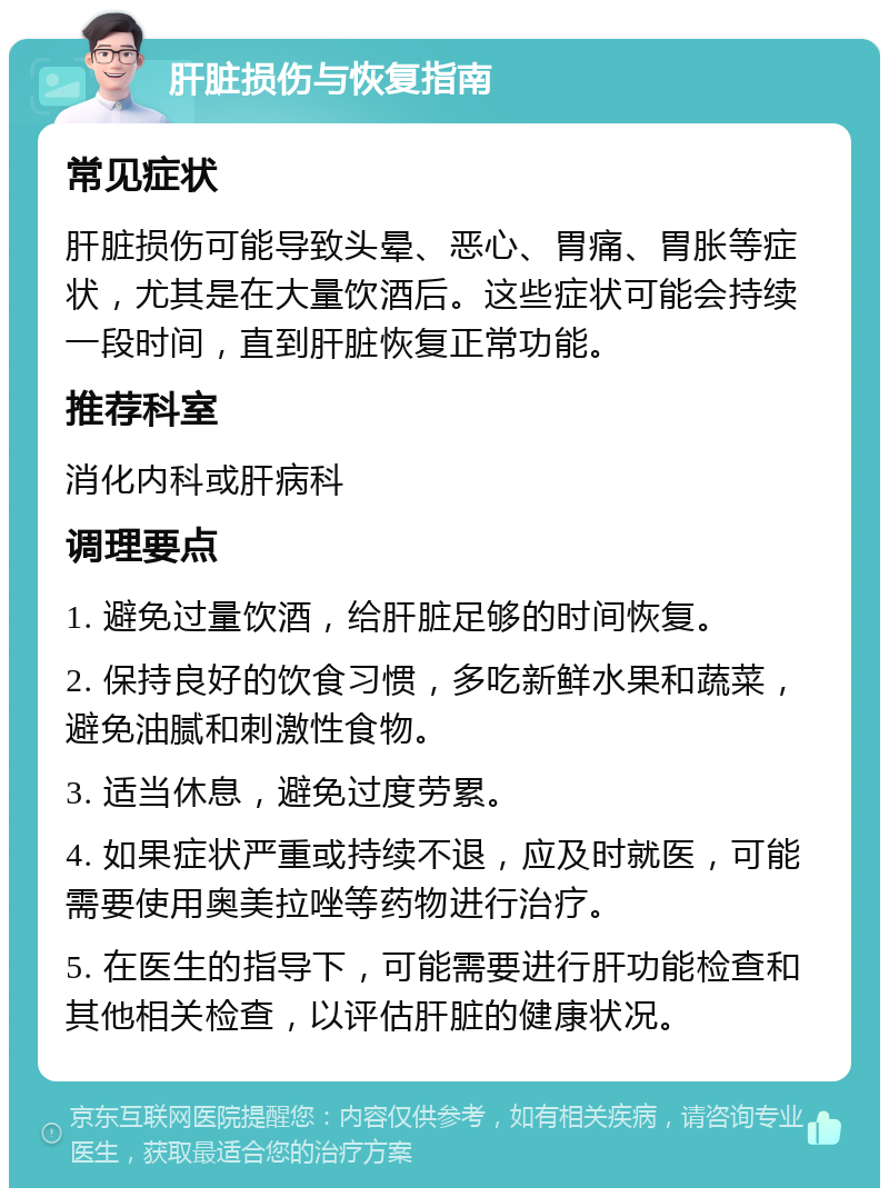 肝脏损伤与恢复指南 常见症状 肝脏损伤可能导致头晕、恶心、胃痛、胃胀等症状，尤其是在大量饮酒后。这些症状可能会持续一段时间，直到肝脏恢复正常功能。 推荐科室 消化内科或肝病科 调理要点 1. 避免过量饮酒，给肝脏足够的时间恢复。 2. 保持良好的饮食习惯，多吃新鲜水果和蔬菜，避免油腻和刺激性食物。 3. 适当休息，避免过度劳累。 4. 如果症状严重或持续不退，应及时就医，可能需要使用奥美拉唑等药物进行治疗。 5. 在医生的指导下，可能需要进行肝功能检查和其他相关检查，以评估肝脏的健康状况。