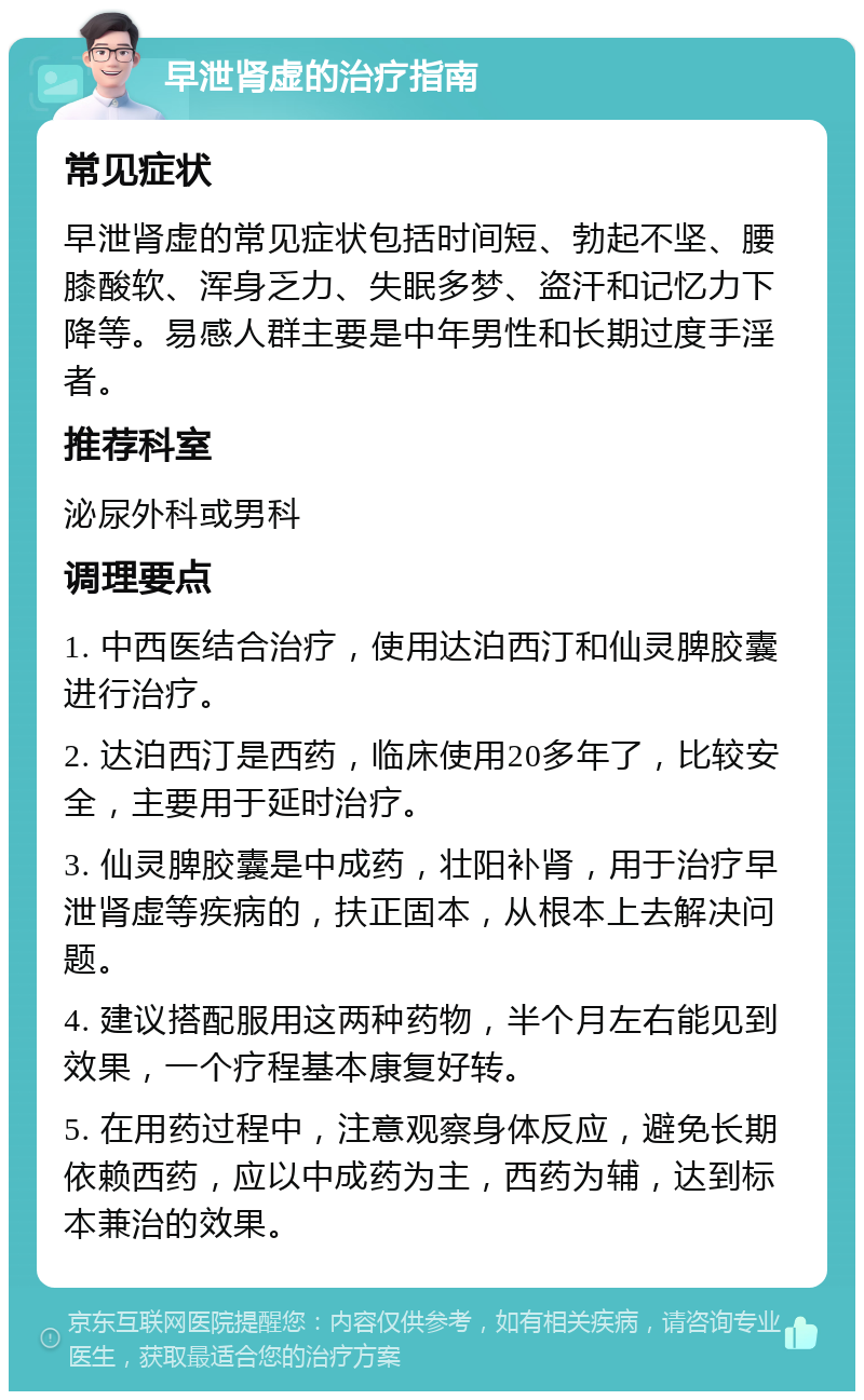 早泄肾虚的治疗指南 常见症状 早泄肾虚的常见症状包括时间短、勃起不坚、腰膝酸软、浑身乏力、失眠多梦、盗汗和记忆力下降等。易感人群主要是中年男性和长期过度手淫者。 推荐科室 泌尿外科或男科 调理要点 1. 中西医结合治疗，使用达泊西汀和仙灵脾胶囊进行治疗。 2. 达泊西汀是西药，临床使用20多年了，比较安全，主要用于延时治疗。 3. 仙灵脾胶囊是中成药，壮阳补肾，用于治疗早泄肾虚等疾病的，扶正固本，从根本上去解决问题。 4. 建议搭配服用这两种药物，半个月左右能见到效果，一个疗程基本康复好转。 5. 在用药过程中，注意观察身体反应，避免长期依赖西药，应以中成药为主，西药为辅，达到标本兼治的效果。