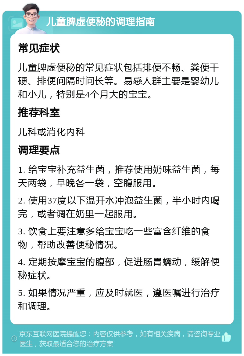 儿童脾虚便秘的调理指南 常见症状 儿童脾虚便秘的常见症状包括排便不畅、粪便干硬、排便间隔时间长等。易感人群主要是婴幼儿和小儿，特别是4个月大的宝宝。 推荐科室 儿科或消化内科 调理要点 1. 给宝宝补充益生菌，推荐使用奶味益生菌，每天两袋，早晚各一袋，空腹服用。 2. 使用37度以下温开水冲泡益生菌，半小时内喝完，或者调在奶里一起服用。 3. 饮食上要注意多给宝宝吃一些富含纤维的食物，帮助改善便秘情况。 4. 定期按摩宝宝的腹部，促进肠胃蠕动，缓解便秘症状。 5. 如果情况严重，应及时就医，遵医嘱进行治疗和调理。