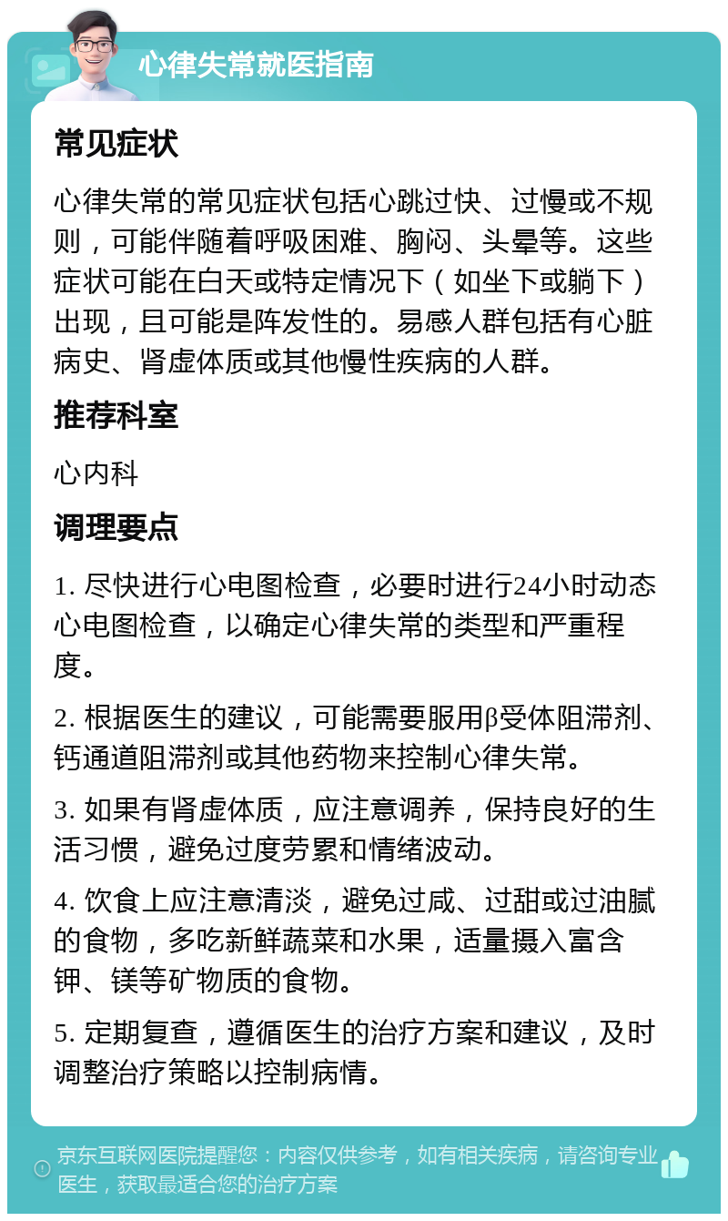 心律失常就医指南 常见症状 心律失常的常见症状包括心跳过快、过慢或不规则，可能伴随着呼吸困难、胸闷、头晕等。这些症状可能在白天或特定情况下（如坐下或躺下）出现，且可能是阵发性的。易感人群包括有心脏病史、肾虚体质或其他慢性疾病的人群。 推荐科室 心内科 调理要点 1. 尽快进行心电图检查，必要时进行24小时动态心电图检查，以确定心律失常的类型和严重程度。 2. 根据医生的建议，可能需要服用β受体阻滞剂、钙通道阻滞剂或其他药物来控制心律失常。 3. 如果有肾虚体质，应注意调养，保持良好的生活习惯，避免过度劳累和情绪波动。 4. 饮食上应注意清淡，避免过咸、过甜或过油腻的食物，多吃新鲜蔬菜和水果，适量摄入富含钾、镁等矿物质的食物。 5. 定期复查，遵循医生的治疗方案和建议，及时调整治疗策略以控制病情。