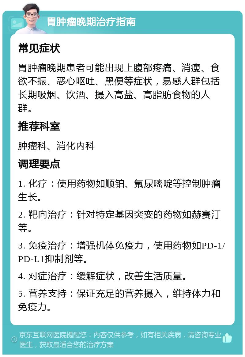 胃肿瘤晚期治疗指南 常见症状 胃肿瘤晚期患者可能出现上腹部疼痛、消瘦、食欲不振、恶心呕吐、黑便等症状，易感人群包括长期吸烟、饮酒、摄入高盐、高脂肪食物的人群。 推荐科室 肿瘤科、消化内科 调理要点 1. 化疗：使用药物如顺铂、氟尿嘧啶等控制肿瘤生长。 2. 靶向治疗：针对特定基因突变的药物如赫赛汀等。 3. 免疫治疗：增强机体免疫力，使用药物如PD-1/PD-L1抑制剂等。 4. 对症治疗：缓解症状，改善生活质量。 5. 营养支持：保证充足的营养摄入，维持体力和免疫力。