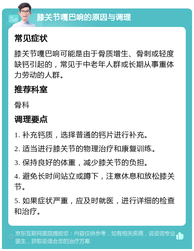 膝关节嘎巴响的原因与调理 常见症状 膝关节嘎巴响可能是由于骨质增生、骨刺或轻度缺钙引起的，常见于中老年人群或长期从事重体力劳动的人群。 推荐科室 骨科 调理要点 1. 补充钙质，选择普通的钙片进行补充。 2. 适当进行膝关节的物理治疗和康复训练。 3. 保持良好的体重，减少膝关节的负担。 4. 避免长时间站立或蹲下，注意休息和放松膝关节。 5. 如果症状严重，应及时就医，进行详细的检查和治疗。