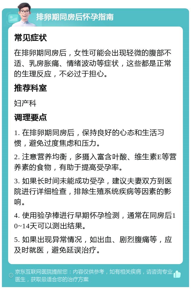 排卵期同房后怀孕指南 常见症状 在排卵期同房后，女性可能会出现轻微的腹部不适、乳房胀痛、情绪波动等症状，这些都是正常的生理反应，不必过于担心。 推荐科室 妇产科 调理要点 1. 在排卵期同房后，保持良好的心态和生活习惯，避免过度焦虑和压力。 2. 注意营养均衡，多摄入富含叶酸、维生素E等营养素的食物，有助于提高受孕率。 3. 如果长时间未能成功受孕，建议夫妻双方到医院进行详细检查，排除生殖系统疾病等因素的影响。 4. 使用验孕棒进行早期怀孕检测，通常在同房后10~14天可以测出结果。 5. 如果出现异常情况，如出血、剧烈腹痛等，应及时就医，避免延误治疗。