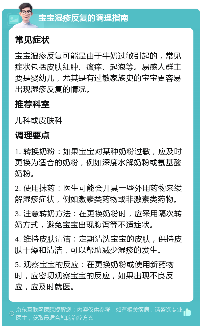 宝宝湿疹反复的调理指南 常见症状 宝宝湿疹反复可能是由于牛奶过敏引起的，常见症状包括皮肤红肿、瘙痒、起泡等。易感人群主要是婴幼儿，尤其是有过敏家族史的宝宝更容易出现湿疹反复的情况。 推荐科室 儿科或皮肤科 调理要点 1. 转换奶粉：如果宝宝对某种奶粉过敏，应及时更换为适合的奶粉，例如深度水解奶粉或氨基酸奶粉。 2. 使用抹药：医生可能会开具一些外用药物来缓解湿疹症状，例如激素类药物或非激素类药物。 3. 注意转奶方法：在更换奶粉时，应采用隔次转奶方式，避免宝宝出现腹泻等不适症状。 4. 维持皮肤清洁：定期清洗宝宝的皮肤，保持皮肤干燥和清洁，可以帮助减少湿疹的发生。 5. 观察宝宝的反应：在更换奶粉或使用新药物时，应密切观察宝宝的反应，如果出现不良反应，应及时就医。