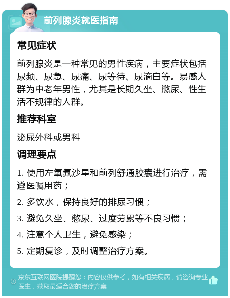 前列腺炎就医指南 常见症状 前列腺炎是一种常见的男性疾病，主要症状包括尿频、尿急、尿痛、尿等待、尿滴白等。易感人群为中老年男性，尤其是长期久坐、憋尿、性生活不规律的人群。 推荐科室 泌尿外科或男科 调理要点 1. 使用左氧氟沙星和前列舒通胶囊进行治疗，需遵医嘱用药； 2. 多饮水，保持良好的排尿习惯； 3. 避免久坐、憋尿、过度劳累等不良习惯； 4. 注意个人卫生，避免感染； 5. 定期复诊，及时调整治疗方案。