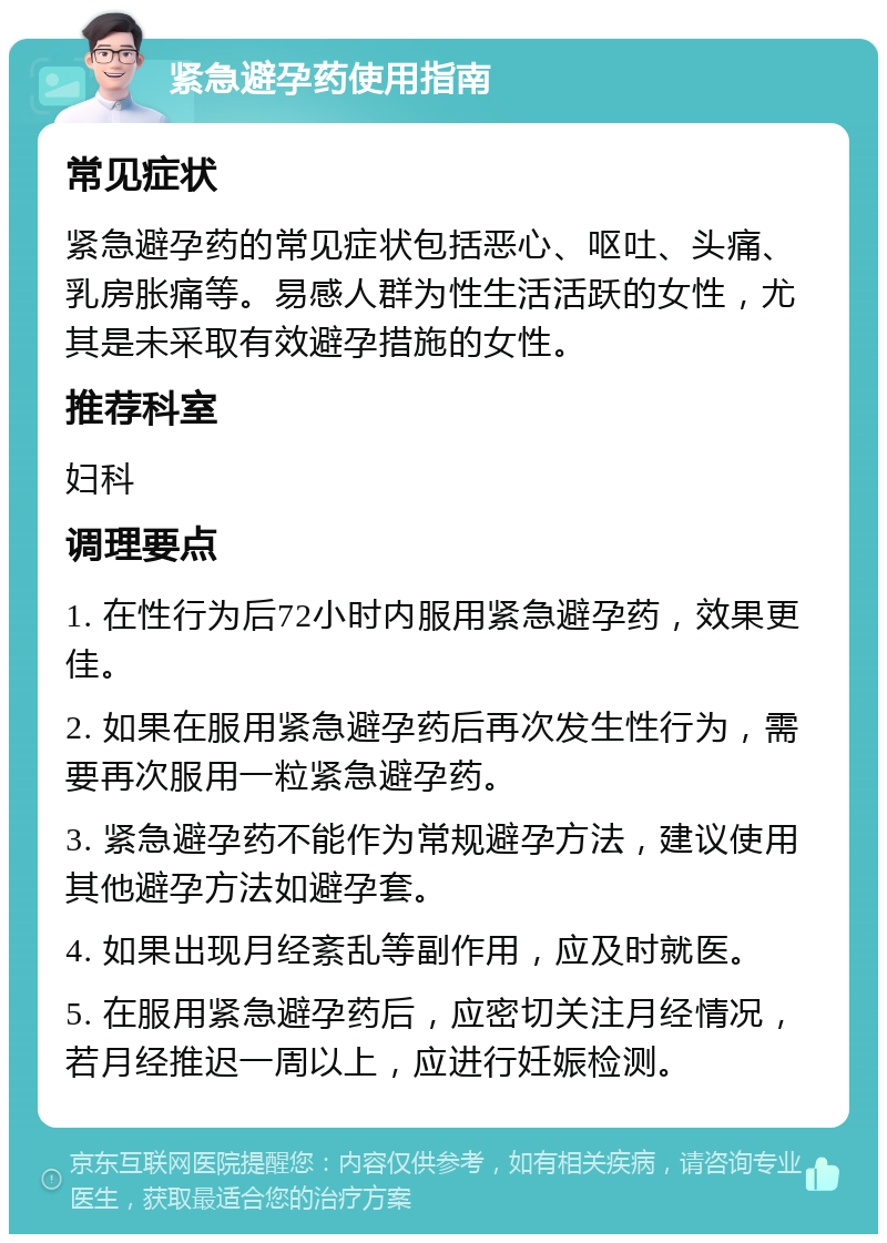 紧急避孕药使用指南 常见症状 紧急避孕药的常见症状包括恶心、呕吐、头痛、乳房胀痛等。易感人群为性生活活跃的女性，尤其是未采取有效避孕措施的女性。 推荐科室 妇科 调理要点 1. 在性行为后72小时内服用紧急避孕药，效果更佳。 2. 如果在服用紧急避孕药后再次发生性行为，需要再次服用一粒紧急避孕药。 3. 紧急避孕药不能作为常规避孕方法，建议使用其他避孕方法如避孕套。 4. 如果出现月经紊乱等副作用，应及时就医。 5. 在服用紧急避孕药后，应密切关注月经情况，若月经推迟一周以上，应进行妊娠检测。