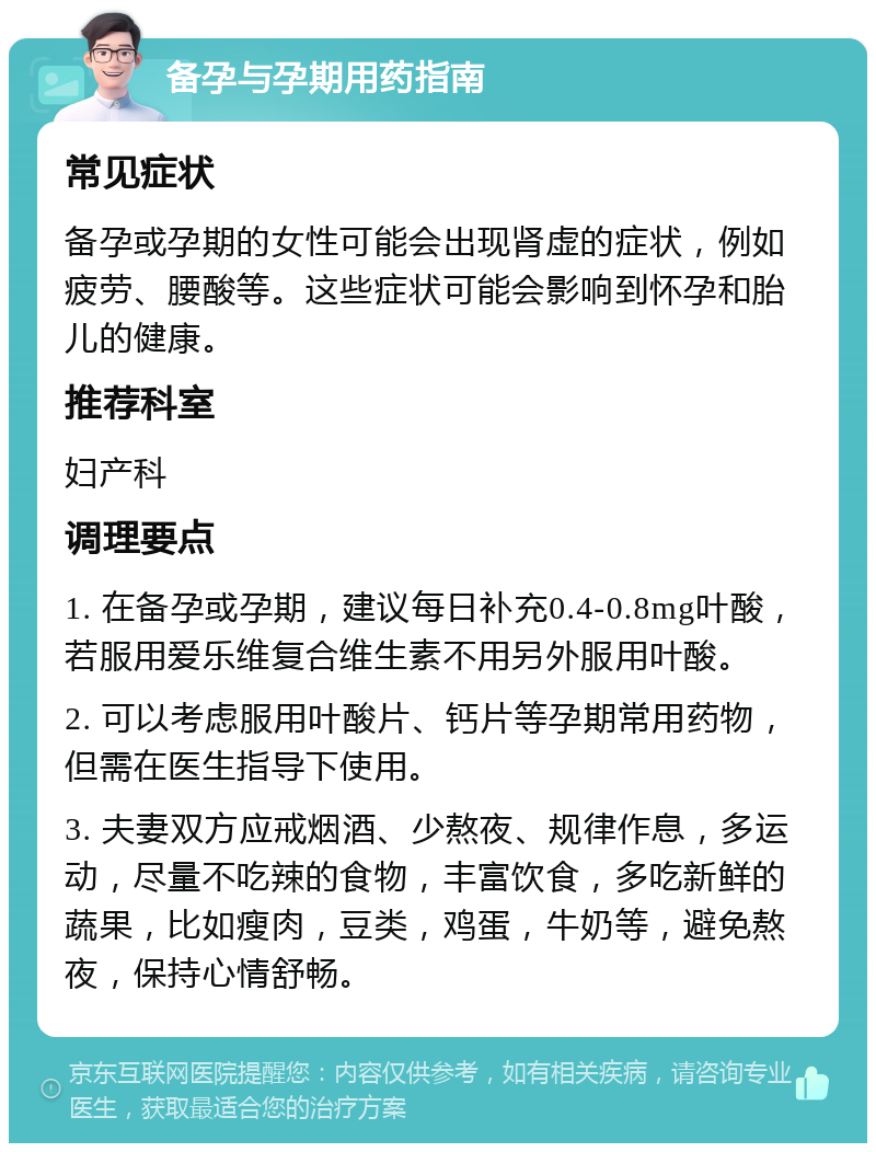 备孕与孕期用药指南 常见症状 备孕或孕期的女性可能会出现肾虚的症状，例如疲劳、腰酸等。这些症状可能会影响到怀孕和胎儿的健康。 推荐科室 妇产科 调理要点 1. 在备孕或孕期，建议每日补充0.4-0.8mg叶酸，若服用爱乐维复合维生素不用另外服用叶酸。 2. 可以考虑服用叶酸片、钙片等孕期常用药物，但需在医生指导下使用。 3. 夫妻双方应戒烟酒、少熬夜、规律作息，多运动，尽量不吃辣的食物，丰富饮食，多吃新鲜的蔬果，比如瘦肉，豆类，鸡蛋，牛奶等，避免熬夜，保持心情舒畅。