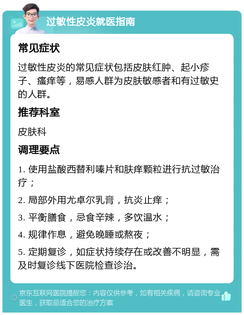 过敏性皮炎就医指南 常见症状 过敏性皮炎的常见症状包括皮肤红肿、起小疹子、瘙痒等，易感人群为皮肤敏感者和有过敏史的人群。 推荐科室 皮肤科 调理要点 1. 使用盐酸西替利嗪片和肤痒颗粒进行抗过敏治疗； 2. 局部外用尤卓尔乳膏，抗炎止痒； 3. 平衡膳食，忌食辛辣，多饮温水； 4. 规律作息，避免晚睡或熬夜； 5. 定期复诊，如症状持续存在或改善不明显，需及时复诊线下医院检查诊治。