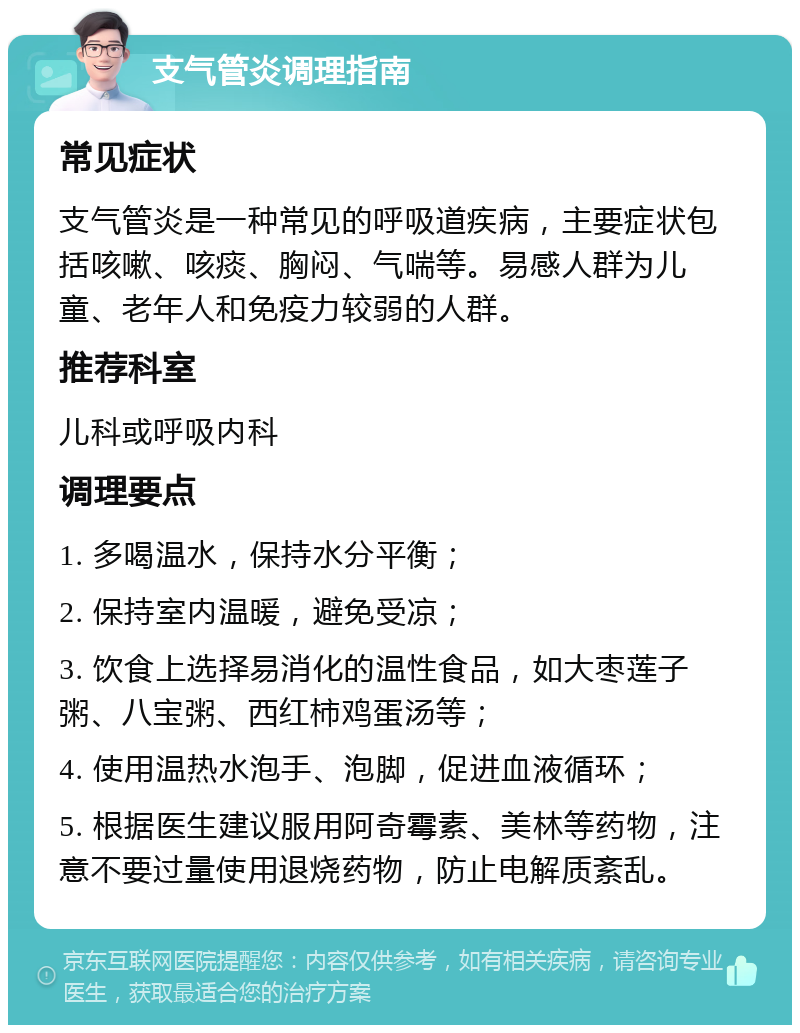 支气管炎调理指南 常见症状 支气管炎是一种常见的呼吸道疾病，主要症状包括咳嗽、咳痰、胸闷、气喘等。易感人群为儿童、老年人和免疫力较弱的人群。 推荐科室 儿科或呼吸内科 调理要点 1. 多喝温水，保持水分平衡； 2. 保持室内温暖，避免受凉； 3. 饮食上选择易消化的温性食品，如大枣莲子粥、八宝粥、西红柿鸡蛋汤等； 4. 使用温热水泡手、泡脚，促进血液循环； 5. 根据医生建议服用阿奇霉素、美林等药物，注意不要过量使用退烧药物，防止电解质紊乱。