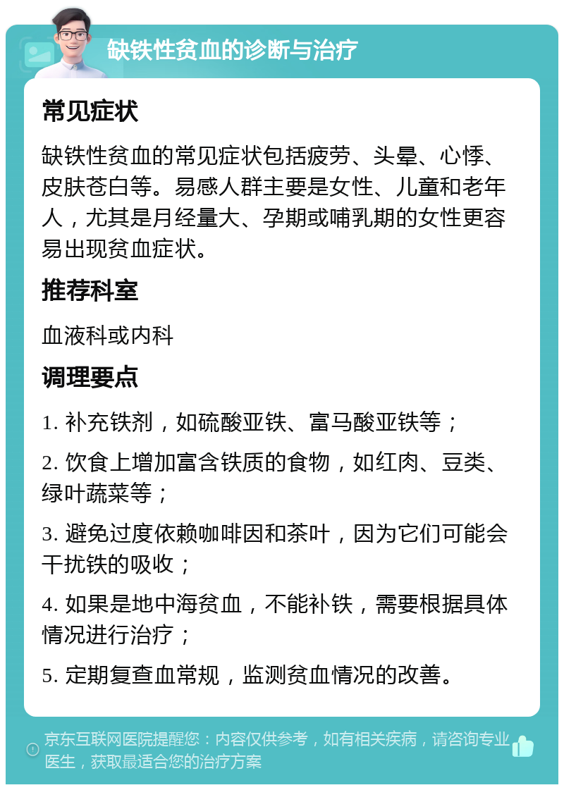 缺铁性贫血的诊断与治疗 常见症状 缺铁性贫血的常见症状包括疲劳、头晕、心悸、皮肤苍白等。易感人群主要是女性、儿童和老年人，尤其是月经量大、孕期或哺乳期的女性更容易出现贫血症状。 推荐科室 血液科或内科 调理要点 1. 补充铁剂，如硫酸亚铁、富马酸亚铁等； 2. 饮食上增加富含铁质的食物，如红肉、豆类、绿叶蔬菜等； 3. 避免过度依赖咖啡因和茶叶，因为它们可能会干扰铁的吸收； 4. 如果是地中海贫血，不能补铁，需要根据具体情况进行治疗； 5. 定期复查血常规，监测贫血情况的改善。