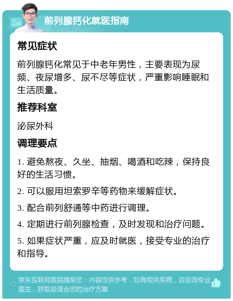 前列腺钙化就医指南 常见症状 前列腺钙化常见于中老年男性，主要表现为尿频、夜尿增多、尿不尽等症状，严重影响睡眠和生活质量。 推荐科室 泌尿外科 调理要点 1. 避免熬夜、久坐、抽烟、喝酒和吃辣，保持良好的生活习惯。 2. 可以服用坦索罗辛等药物来缓解症状。 3. 配合前列舒通等中药进行调理。 4. 定期进行前列腺检查，及时发现和治疗问题。 5. 如果症状严重，应及时就医，接受专业的治疗和指导。