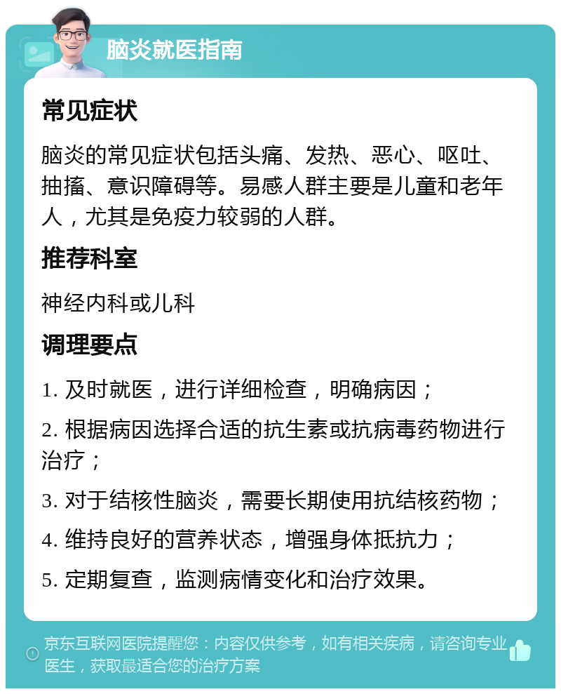 脑炎就医指南 常见症状 脑炎的常见症状包括头痛、发热、恶心、呕吐、抽搐、意识障碍等。易感人群主要是儿童和老年人，尤其是免疫力较弱的人群。 推荐科室 神经内科或儿科 调理要点 1. 及时就医，进行详细检查，明确病因； 2. 根据病因选择合适的抗生素或抗病毒药物进行治疗； 3. 对于结核性脑炎，需要长期使用抗结核药物； 4. 维持良好的营养状态，增强身体抵抗力； 5. 定期复查，监测病情变化和治疗效果。