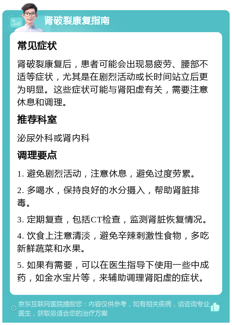 肾破裂康复指南 常见症状 肾破裂康复后，患者可能会出现易疲劳、腰部不适等症状，尤其是在剧烈活动或长时间站立后更为明显。这些症状可能与肾阳虚有关，需要注意休息和调理。 推荐科室 泌尿外科或肾内科 调理要点 1. 避免剧烈活动，注意休息，避免过度劳累。 2. 多喝水，保持良好的水分摄入，帮助肾脏排毒。 3. 定期复查，包括CT检查，监测肾脏恢复情况。 4. 饮食上注意清淡，避免辛辣刺激性食物，多吃新鲜蔬菜和水果。 5. 如果有需要，可以在医生指导下使用一些中成药，如金水宝片等，来辅助调理肾阳虚的症状。