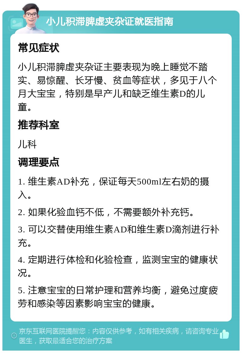 小儿积滞脾虚夹杂证就医指南 常见症状 小儿积滞脾虚夹杂证主要表现为晚上睡觉不踏实、易惊醒、长牙慢、贫血等症状，多见于八个月大宝宝，特别是早产儿和缺乏维生素D的儿童。 推荐科室 儿科 调理要点 1. 维生素AD补充，保证每天500ml左右奶的摄入。 2. 如果化验血钙不低，不需要额外补充钙。 3. 可以交替使用维生素AD和维生素D滴剂进行补充。 4. 定期进行体检和化验检查，监测宝宝的健康状况。 5. 注意宝宝的日常护理和营养均衡，避免过度疲劳和感染等因素影响宝宝的健康。