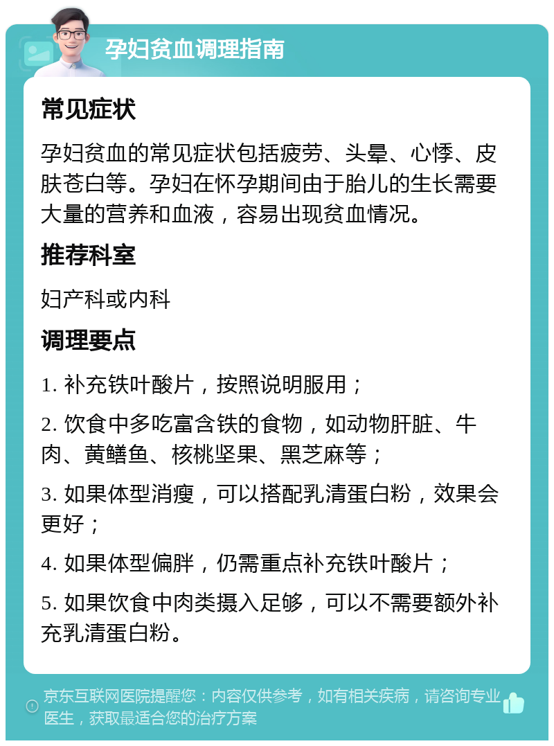 孕妇贫血调理指南 常见症状 孕妇贫血的常见症状包括疲劳、头晕、心悸、皮肤苍白等。孕妇在怀孕期间由于胎儿的生长需要大量的营养和血液，容易出现贫血情况。 推荐科室 妇产科或内科 调理要点 1. 补充铁叶酸片，按照说明服用； 2. 饮食中多吃富含铁的食物，如动物肝脏、牛肉、黄鳝鱼、核桃坚果、黑芝麻等； 3. 如果体型消瘦，可以搭配乳清蛋白粉，效果会更好； 4. 如果体型偏胖，仍需重点补充铁叶酸片； 5. 如果饮食中肉类摄入足够，可以不需要额外补充乳清蛋白粉。