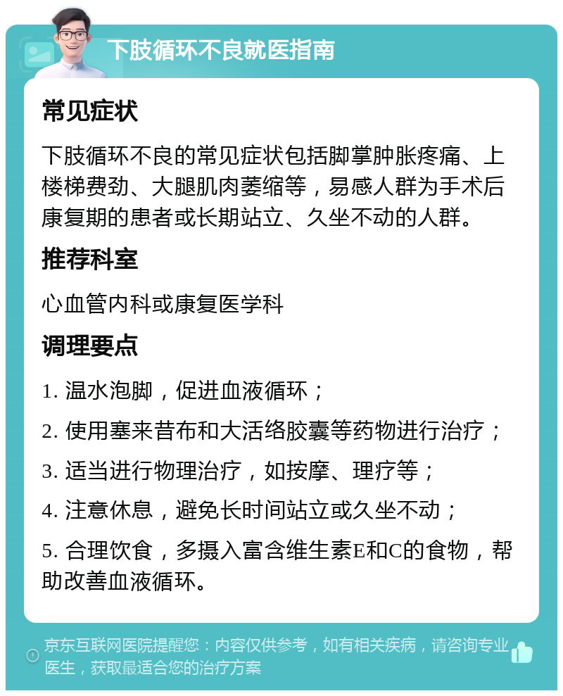 下肢循环不良就医指南 常见症状 下肢循环不良的常见症状包括脚掌肿胀疼痛、上楼梯费劲、大腿肌肉萎缩等，易感人群为手术后康复期的患者或长期站立、久坐不动的人群。 推荐科室 心血管内科或康复医学科 调理要点 1. 温水泡脚，促进血液循环； 2. 使用塞来昔布和大活络胶囊等药物进行治疗； 3. 适当进行物理治疗，如按摩、理疗等； 4. 注意休息，避免长时间站立或久坐不动； 5. 合理饮食，多摄入富含维生素E和C的食物，帮助改善血液循环。