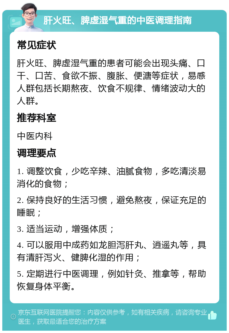 肝火旺、脾虚湿气重的中医调理指南 常见症状 肝火旺、脾虚湿气重的患者可能会出现头痛、口干、口苦、食欲不振、腹胀、便溏等症状，易感人群包括长期熬夜、饮食不规律、情绪波动大的人群。 推荐科室 中医内科 调理要点 1. 调整饮食，少吃辛辣、油腻食物，多吃清淡易消化的食物； 2. 保持良好的生活习惯，避免熬夜，保证充足的睡眠； 3. 适当运动，增强体质； 4. 可以服用中成药如龙胆泻肝丸、逍遥丸等，具有清肝泻火、健脾化湿的作用； 5. 定期进行中医调理，例如针灸、推拿等，帮助恢复身体平衡。