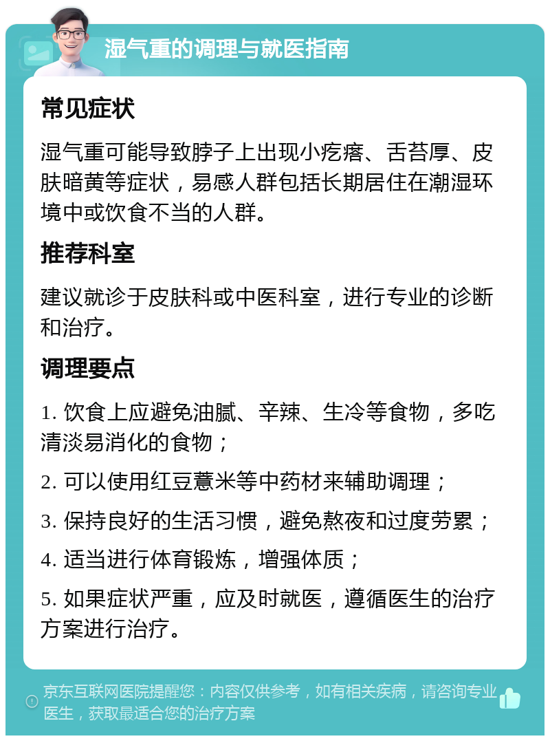 湿气重的调理与就医指南 常见症状 湿气重可能导致脖子上出现小疙瘩、舌苔厚、皮肤暗黄等症状，易感人群包括长期居住在潮湿环境中或饮食不当的人群。 推荐科室 建议就诊于皮肤科或中医科室，进行专业的诊断和治疗。 调理要点 1. 饮食上应避免油腻、辛辣、生冷等食物，多吃清淡易消化的食物； 2. 可以使用红豆薏米等中药材来辅助调理； 3. 保持良好的生活习惯，避免熬夜和过度劳累； 4. 适当进行体育锻炼，增强体质； 5. 如果症状严重，应及时就医，遵循医生的治疗方案进行治疗。