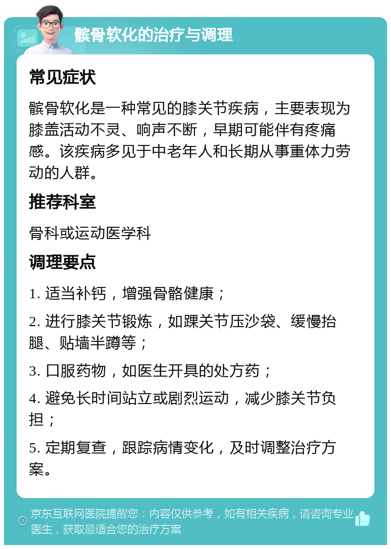 髌骨软化的治疗与调理 常见症状 髌骨软化是一种常见的膝关节疾病，主要表现为膝盖活动不灵、响声不断，早期可能伴有疼痛感。该疾病多见于中老年人和长期从事重体力劳动的人群。 推荐科室 骨科或运动医学科 调理要点 1. 适当补钙，增强骨骼健康； 2. 进行膝关节锻炼，如踝关节压沙袋、缓慢抬腿、贴墙半蹲等； 3. 口服药物，如医生开具的处方药； 4. 避免长时间站立或剧烈运动，减少膝关节负担； 5. 定期复查，跟踪病情变化，及时调整治疗方案。