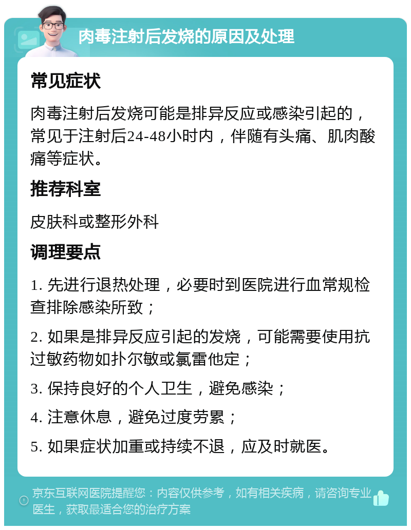 肉毒注射后发烧的原因及处理 常见症状 肉毒注射后发烧可能是排异反应或感染引起的，常见于注射后24-48小时内，伴随有头痛、肌肉酸痛等症状。 推荐科室 皮肤科或整形外科 调理要点 1. 先进行退热处理，必要时到医院进行血常规检查排除感染所致； 2. 如果是排异反应引起的发烧，可能需要使用抗过敏药物如扑尔敏或氯雷他定； 3. 保持良好的个人卫生，避免感染； 4. 注意休息，避免过度劳累； 5. 如果症状加重或持续不退，应及时就医。