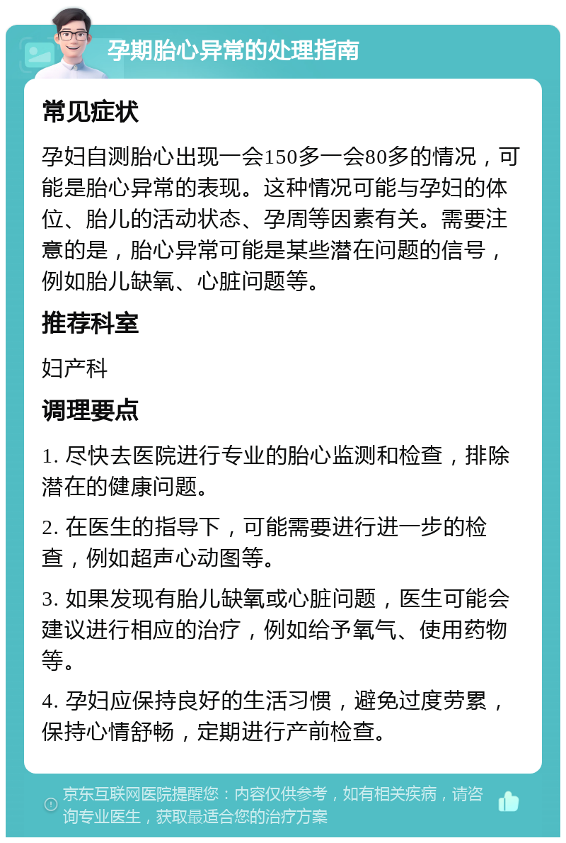 孕期胎心异常的处理指南 常见症状 孕妇自测胎心出现一会150多一会80多的情况，可能是胎心异常的表现。这种情况可能与孕妇的体位、胎儿的活动状态、孕周等因素有关。需要注意的是，胎心异常可能是某些潜在问题的信号，例如胎儿缺氧、心脏问题等。 推荐科室 妇产科 调理要点 1. 尽快去医院进行专业的胎心监测和检查，排除潜在的健康问题。 2. 在医生的指导下，可能需要进行进一步的检查，例如超声心动图等。 3. 如果发现有胎儿缺氧或心脏问题，医生可能会建议进行相应的治疗，例如给予氧气、使用药物等。 4. 孕妇应保持良好的生活习惯，避免过度劳累，保持心情舒畅，定期进行产前检查。