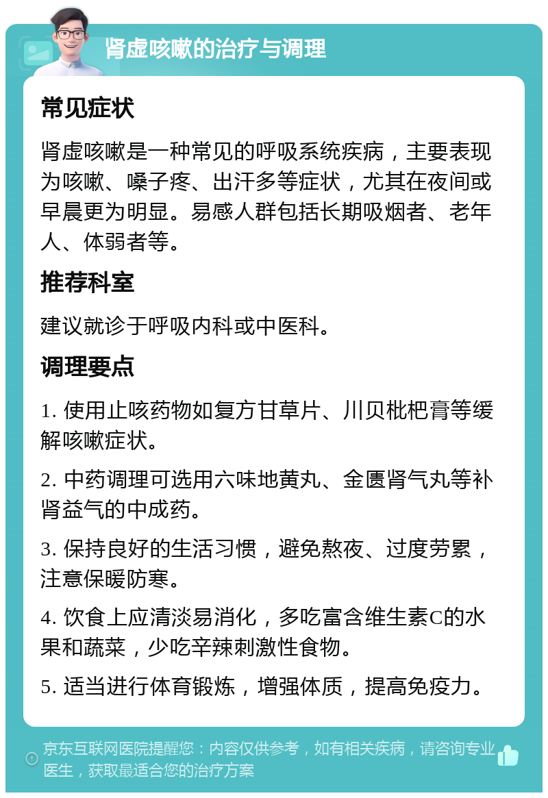 肾虚咳嗽的治疗与调理 常见症状 肾虚咳嗽是一种常见的呼吸系统疾病，主要表现为咳嗽、嗓子疼、出汗多等症状，尤其在夜间或早晨更为明显。易感人群包括长期吸烟者、老年人、体弱者等。 推荐科室 建议就诊于呼吸内科或中医科。 调理要点 1. 使用止咳药物如复方甘草片、川贝枇杷膏等缓解咳嗽症状。 2. 中药调理可选用六味地黄丸、金匮肾气丸等补肾益气的中成药。 3. 保持良好的生活习惯，避免熬夜、过度劳累，注意保暖防寒。 4. 饮食上应清淡易消化，多吃富含维生素C的水果和蔬菜，少吃辛辣刺激性食物。 5. 适当进行体育锻炼，增强体质，提高免疫力。