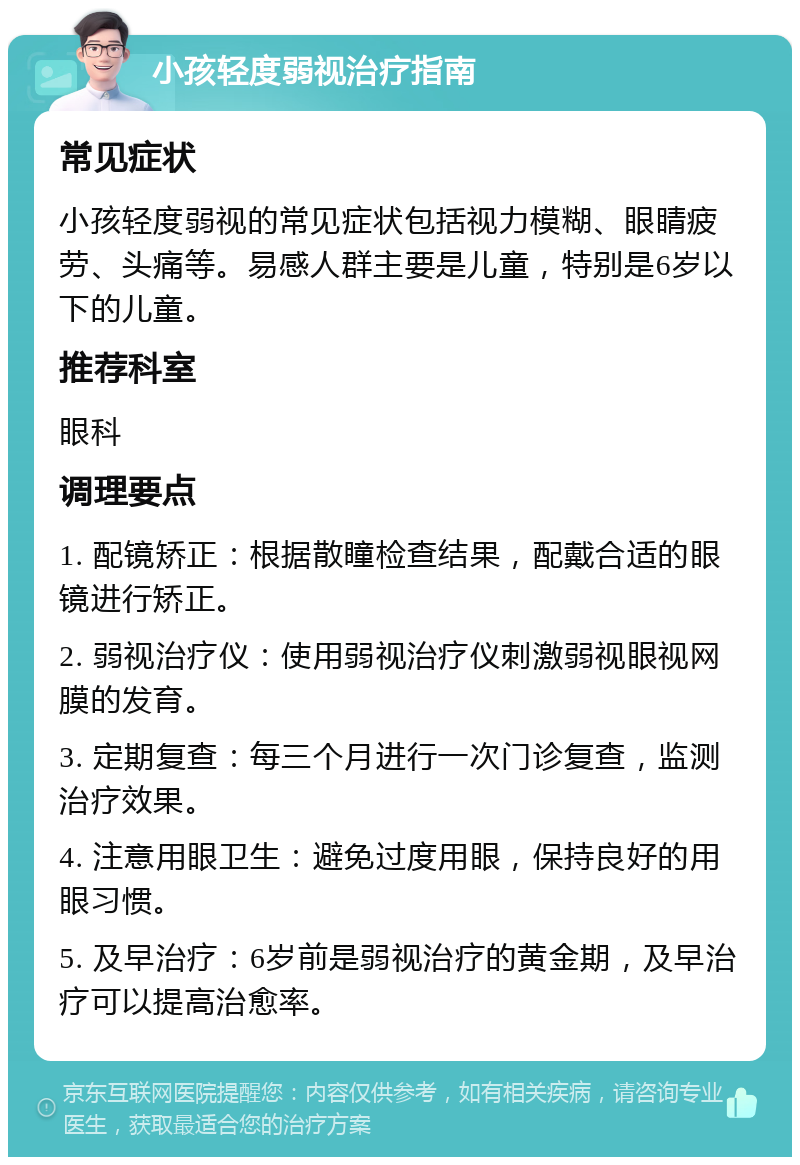 小孩轻度弱视治疗指南 常见症状 小孩轻度弱视的常见症状包括视力模糊、眼睛疲劳、头痛等。易感人群主要是儿童，特别是6岁以下的儿童。 推荐科室 眼科 调理要点 1. 配镜矫正：根据散瞳检查结果，配戴合适的眼镜进行矫正。 2. 弱视治疗仪：使用弱视治疗仪刺激弱视眼视网膜的发育。 3. 定期复查：每三个月进行一次门诊复查，监测治疗效果。 4. 注意用眼卫生：避免过度用眼，保持良好的用眼习惯。 5. 及早治疗：6岁前是弱视治疗的黄金期，及早治疗可以提高治愈率。