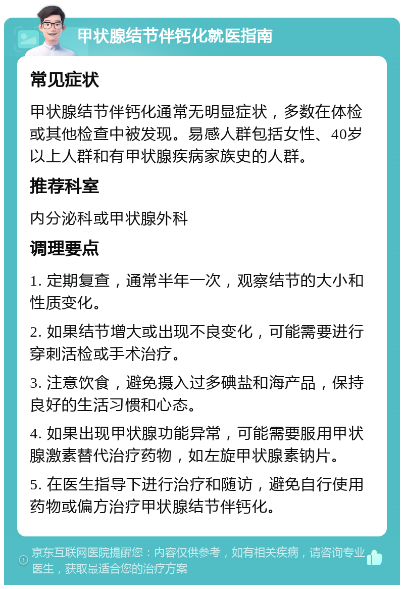 甲状腺结节伴钙化就医指南 常见症状 甲状腺结节伴钙化通常无明显症状，多数在体检或其他检查中被发现。易感人群包括女性、40岁以上人群和有甲状腺疾病家族史的人群。 推荐科室 内分泌科或甲状腺外科 调理要点 1. 定期复查，通常半年一次，观察结节的大小和性质变化。 2. 如果结节增大或出现不良变化，可能需要进行穿刺活检或手术治疗。 3. 注意饮食，避免摄入过多碘盐和海产品，保持良好的生活习惯和心态。 4. 如果出现甲状腺功能异常，可能需要服用甲状腺激素替代治疗药物，如左旋甲状腺素钠片。 5. 在医生指导下进行治疗和随访，避免自行使用药物或偏方治疗甲状腺结节伴钙化。