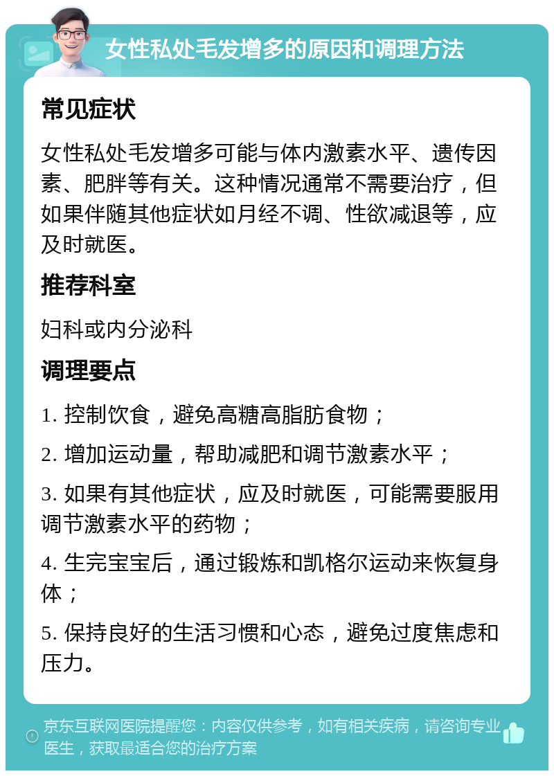 女性私处毛发增多的原因和调理方法 常见症状 女性私处毛发增多可能与体内激素水平、遗传因素、肥胖等有关。这种情况通常不需要治疗，但如果伴随其他症状如月经不调、性欲减退等，应及时就医。 推荐科室 妇科或内分泌科 调理要点 1. 控制饮食，避免高糖高脂肪食物； 2. 增加运动量，帮助减肥和调节激素水平； 3. 如果有其他症状，应及时就医，可能需要服用调节激素水平的药物； 4. 生完宝宝后，通过锻炼和凯格尔运动来恢复身体； 5. 保持良好的生活习惯和心态，避免过度焦虑和压力。