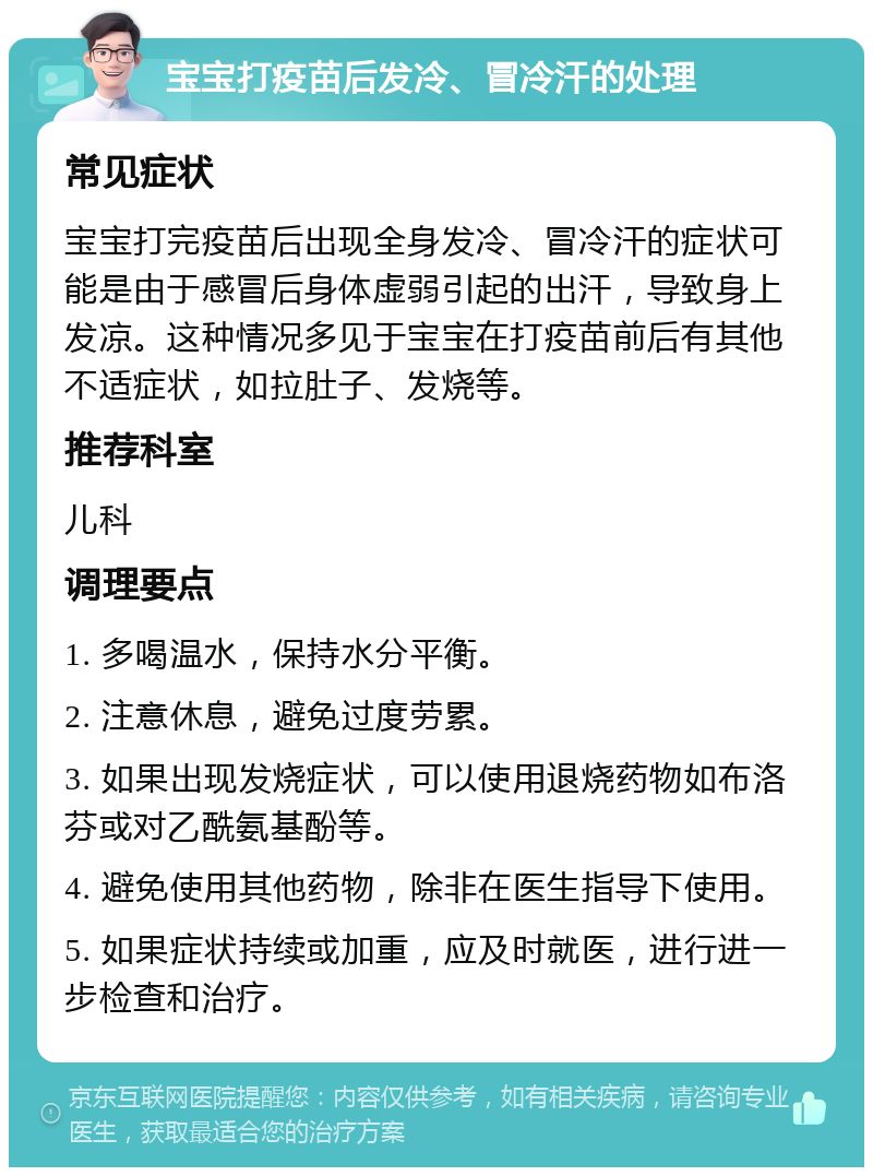 宝宝打疫苗后发冷、冒冷汗的处理 常见症状 宝宝打完疫苗后出现全身发冷、冒冷汗的症状可能是由于感冒后身体虚弱引起的出汗，导致身上发凉。这种情况多见于宝宝在打疫苗前后有其他不适症状，如拉肚子、发烧等。 推荐科室 儿科 调理要点 1. 多喝温水，保持水分平衡。 2. 注意休息，避免过度劳累。 3. 如果出现发烧症状，可以使用退烧药物如布洛芬或对乙酰氨基酚等。 4. 避免使用其他药物，除非在医生指导下使用。 5. 如果症状持续或加重，应及时就医，进行进一步检查和治疗。