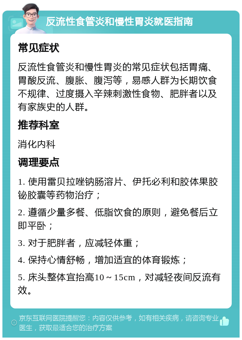 反流性食管炎和慢性胃炎就医指南 常见症状 反流性食管炎和慢性胃炎的常见症状包括胃痛、胃酸反流、腹胀、腹泻等，易感人群为长期饮食不规律、过度摄入辛辣刺激性食物、肥胖者以及有家族史的人群。 推荐科室 消化内科 调理要点 1. 使用雷贝拉唑钠肠溶片、伊托必利和胶体果胶铋胶囊等药物治疗； 2. 遵循少量多餐、低脂饮食的原则，避免餐后立即平卧； 3. 对于肥胖者，应减轻体重； 4. 保持心情舒畅，增加适宜的体育锻炼； 5. 床头整体宜抬高10～15cm，对减轻夜间反流有效。