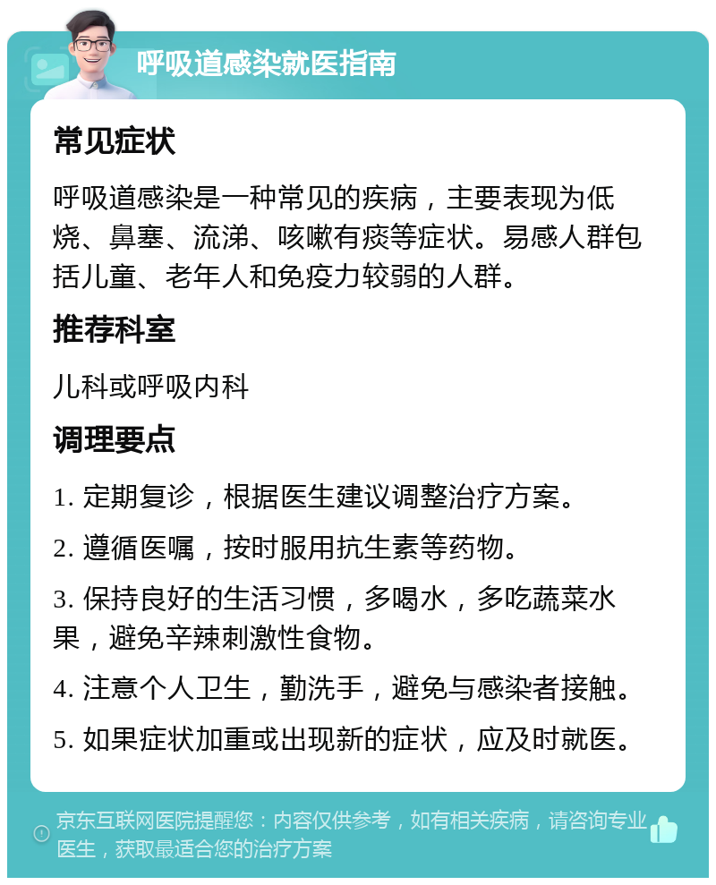 呼吸道感染就医指南 常见症状 呼吸道感染是一种常见的疾病，主要表现为低烧、鼻塞、流涕、咳嗽有痰等症状。易感人群包括儿童、老年人和免疫力较弱的人群。 推荐科室 儿科或呼吸内科 调理要点 1. 定期复诊，根据医生建议调整治疗方案。 2. 遵循医嘱，按时服用抗生素等药物。 3. 保持良好的生活习惯，多喝水，多吃蔬菜水果，避免辛辣刺激性食物。 4. 注意个人卫生，勤洗手，避免与感染者接触。 5. 如果症状加重或出现新的症状，应及时就医。