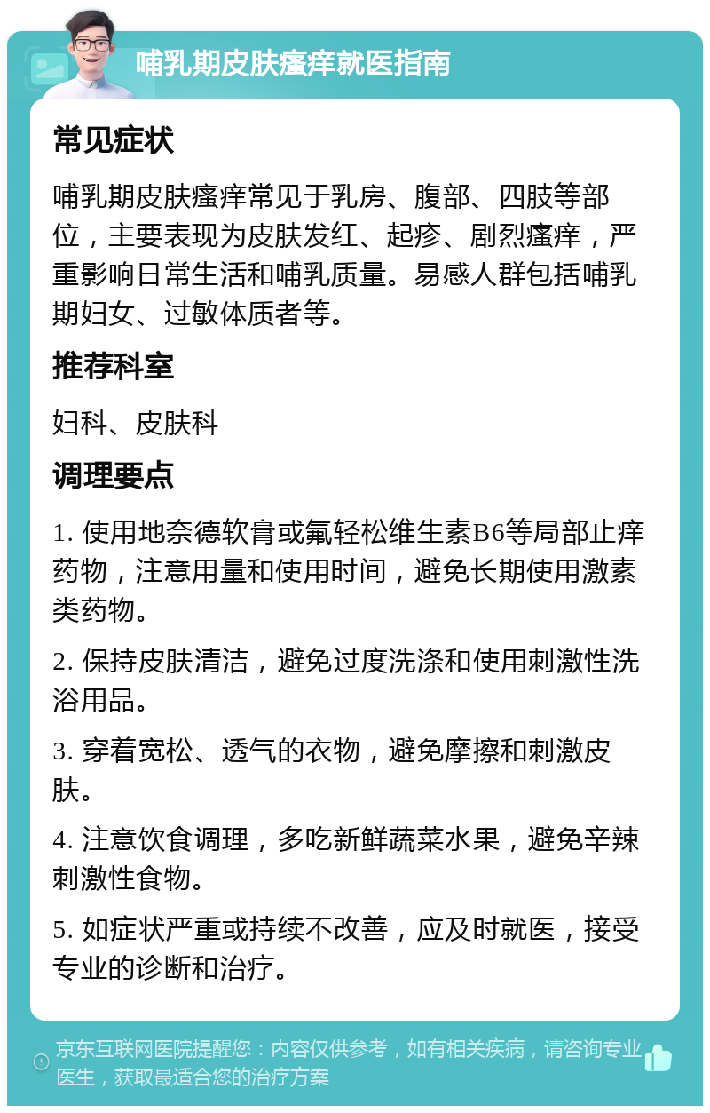 哺乳期皮肤瘙痒就医指南 常见症状 哺乳期皮肤瘙痒常见于乳房、腹部、四肢等部位，主要表现为皮肤发红、起疹、剧烈瘙痒，严重影响日常生活和哺乳质量。易感人群包括哺乳期妇女、过敏体质者等。 推荐科室 妇科、皮肤科 调理要点 1. 使用地奈德软膏或氟轻松维生素B6等局部止痒药物，注意用量和使用时间，避免长期使用激素类药物。 2. 保持皮肤清洁，避免过度洗涤和使用刺激性洗浴用品。 3. 穿着宽松、透气的衣物，避免摩擦和刺激皮肤。 4. 注意饮食调理，多吃新鲜蔬菜水果，避免辛辣刺激性食物。 5. 如症状严重或持续不改善，应及时就医，接受专业的诊断和治疗。